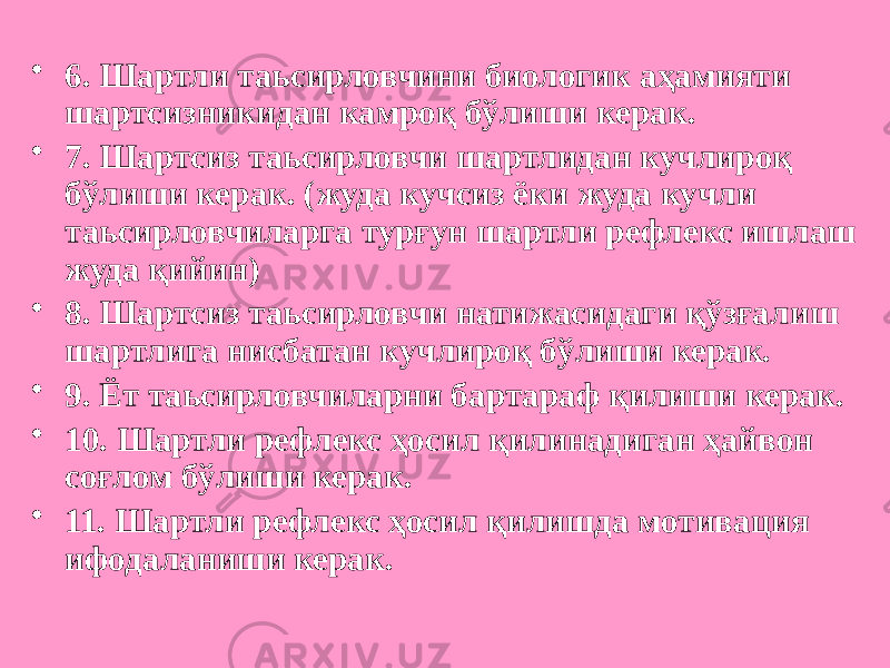 • 6. Шартли таьсирловчини биологик аҳамияти шартсизникидан камроқ бўлиши керак. • 7. Шартсиз таьсирловчи шартлидан кучлироқ бўлиши керак. (жуда кучсиз ёки жуда кучли таьсирловчиларга турғун шартли рефлекс ишлаш жуда қийин) • 8. Шартсиз таьсирловчи натижасидаги қўзғалиш шартлига нисбатан кучлироқ бўлиши керак. • 9. Ёт таьсирловчиларни бартараф қилиши керак. • 10. Шартли рефлекс ҳосил қилинадиган ҳайвон соғлом бўлиши керак. • 11. Шартли рефлекс ҳосил қилишда мотивация ифодаланиши керак. 