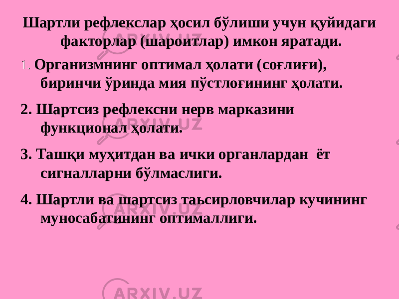 Шартли рефлекслар ҳосил бўлиши учун қуйидаги факторлар (шароитлар) имкон яратади. 1. Организмнинг оптимал ҳолати (соғлиғи), биринчи ўринда мия пўстлоғининг ҳолати. 2. Шартсиз рефлексни нерв марказини функционал ҳолати. 3. Ташқи муҳитдан ва ички органлардан ёт сигналларни бўлмаслиги. 4. Шартли ва шартсиз таьсирловчилар кучининг муносабатининг оптималлиги. 