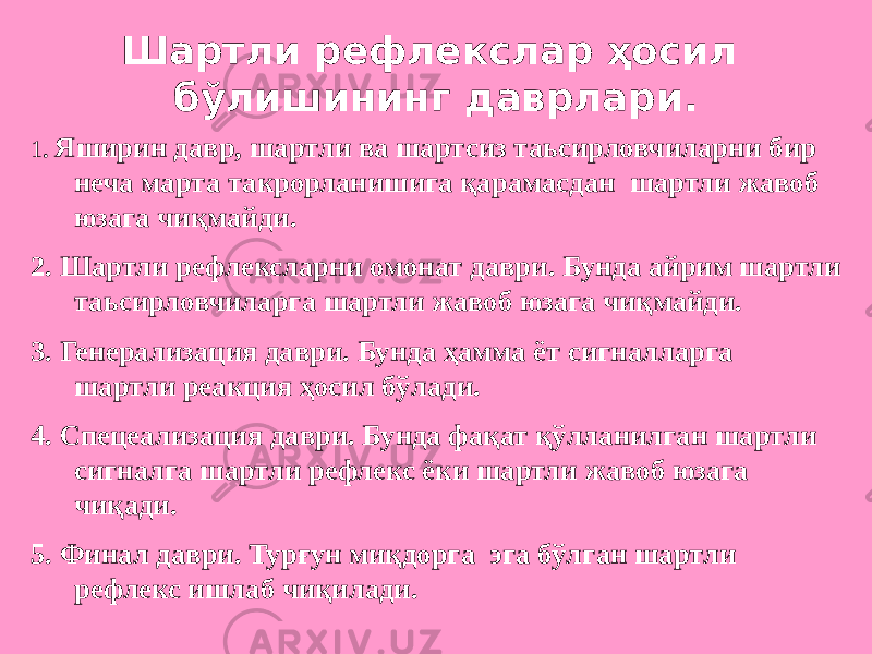 Шартли рефлекслар ҳосил бўлишининг даврлари. 1 . Яширин давр, шартли ва шартсиз таьсирловчиларни бир неча марта такрорланишига қарамасдан шартли жавоб юзага чиқмайди. 2. Шартли рефлексларни омонат даври. Бунда айрим шартли таьсирловчиларга шартли жавоб юзага чиқмайди. 3. Генерализация даври. Бунда ҳамма ёт сигналларга шартли реакция ҳосил бўлади. 4. Спецеализация даври. Бунда фақат қўлланилган шартли сигналга шартли рефлекс ёки шартли жавоб юзага чиқади. 5. Финал даври. Турғун миқдорга эга бўлган шартли рефлекс ишлаб чиқилади. 