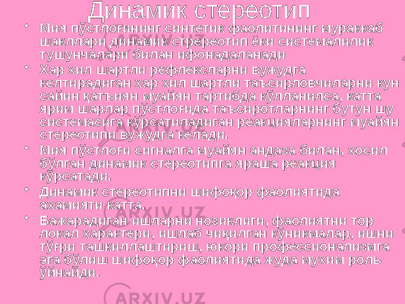 Динамик стереотип • Мия пўстлоғининг синтетик фаолитининг мураккаб шакллари динамик стререотип ёки системалилик тушунчалари билан ифонадаланади • Хар хил шартли рефлексларни вужудга келтирадиган хар хил шартли таъсирловчиларни кун сайин қатъиян муайян тартибда кўлланилса, катта ярим шарлар пўстлоғида таъсиротларнинг бутун шу системасига кўрсатиладиган реакцияларнинг муайян стереотипи вужудга келади. • Мия пўстлоғи сигналга муайян андаза билан, хосил бўлган динамик стереотипга яраша реакция кўрсатади. • Динамик стереотипни шифоқор фаолиятида ахамияти катта. • Бажарадиган ишларни нозиклиги, фаолиятни тор локал характери, ишлаб чиқилган кўникмалар, ишни тўғри ташкиллаштириш, юкори профессионализмга эга бўлиш шифоқор фаолиятида жуда мухим роль ўйнайди. 