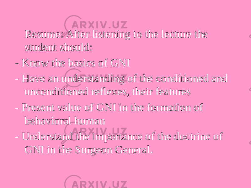 Resume: After listening to the lecture the student should: - Know the basics of GNI - Have an understanding of the conditioned and unconditioned reflexes, their features - Present value of GNI in the formation of behavioral human - Understand the importance of the doctrine of GNI in the Surgeon General. 