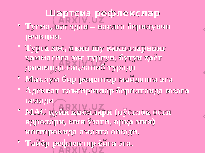 Шартсиз рефлекслар • Туғма, наслдан – наслга берилувчи реакция. • Турга хос, яъни шу вакилларнинг ҳаммасига хос турғун, бутун ҳаёт давомида сақланиб туради • Маълум бир рецептор майдонга эга • Адекват таъсиротлар берилганда юзага келади • МАС қуйи қисмлари (пўстлоқ ости ядролари, мия ўзаги, орқа мия) иштирокида амалга ошади. • Тайёр рефлектор ёйга эга. 