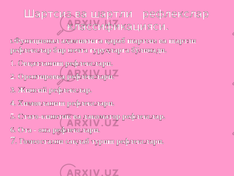 Шартсиз ва шартли рефлекслар классификацияси. I .Функционал аҳамиятига қараб шартсиз ва шартли рефлекслар бир нечта гуруҳларга бўлинади. 1. О вқатланиш рефлекслари. 2. Орентировка рефлекслари. 3. Жинсий рефлекслар. 4. Химояланиш рефлекслари. 5. Стато-кинетик ва лакоматор рефлекслар. 6. Ота - она рефлекслари. 7 . Гомеостазни сақлаб туриш рефлекслари. 