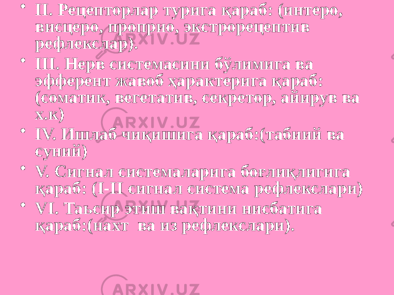 • II. Рецепторлар турига қараб: (интеро, висцеро, проприо, экстрорецептив рефлекслар). • III. Нерв системасини бўлимига ва эфферент жавоб ҳарактерига қараб: (соматик, вегетатив, секретор, айирув ва х.к) • IV. Ишлаб чиқишига қараб:(табиий ва суний) • V. Сигнал системаларига боғлиқлигига қараб: (I-II сигнал система рефлекслари) • VI. Таьсир этиш вақтини нисбатига қараб:(нахт ва из рефлекслари). 