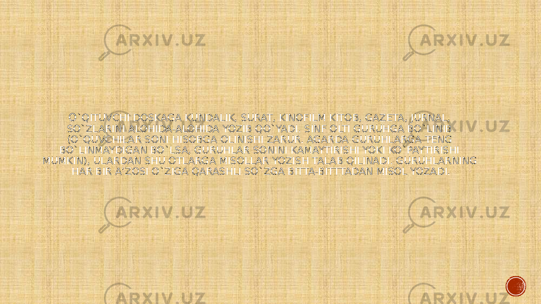 O `QITUVCHI DOSKAGA KUNDALIK, SURAT, KINOFILM KITOB, GAZETA, JURNAL, SO`ZLARINI ALOHIDA-ALOHIDA YOZIB QO`YADI. SINF OLTI GURUHGA BO`LINIB (O`QUVCHILAR SONI HISOBGA OLINISHI ZARUR. AGARDA GURUHLARGA TENG BO`LINMAYDIGAN BO`LSA, GURUHLAR SONINI KAMAYTIRISHI YOKI KO`PAYTIRISHI MUMKIN), ULARDAN SHU OTLARGA MISOLLAR YOZISH TALAB QILINADI. GURUHLARNING HAR BIR A’ZOSI O`ZIGA QARASHLI SO`ZGA BITTA-BITTTADAN MISOL YOZADI. 