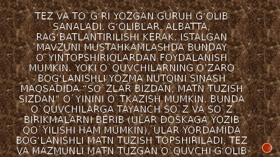 TEZ VA TO`G‘RI YOZGAN GURUH G‘OLIB SANALADI. G‘OLIBLAR, ALBATTA, RAG‘BATLANTIRILISHI KERAK. ISTALGAN MAVZUNI MUSTAHKAMLASHDA BUNDAY O`YINTOPSHIRIQLARDAN FOYDALANISH MUMKIN. YOKI O`QUVCHILARNING O’ZARO BOG‘LANISHLI YOZMA NUTQINI SINASH MAQSADIDA “SO`ZLAR BIZDAN, MATN TUZISH SIZDAN” O`YININI O`TKAZISH MUMKIN. BUNDA O`QUVCHILARGA TAYANCH SO`Z VA SO`Z BIRIKMALARNI BERIB (ULAR DOSKAGA YOZIB QO`YILISHI HAM MUMKIN), ULAR YORDAMIDA BOG‘LANISHLI MATN TUZISH TOPSHIRILADI, TEZ VA MAZMUNLI MATN TUZGAN O`QUVCHI G‘OLIB SANALADI. 