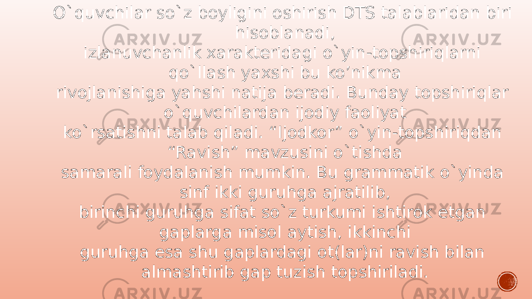 O`quvchilar so`z boyligini oshirish DTS talablaridan biri hisoblanadi, izlanuvchanlik xarakteridagi o`yin-topshiriqlarni qo`llash yaxshi bu ko’nikma rivojlanishiga yahshi natija beradi. Bunday topshiriqlar o`quvchilardan ijodiy faoliyat ko`rsatishni talab qiladi. “Ijodkor” o`yin-topshiriqdan “Ravish” mavzusini o`tishda samarali foydalanish mumkin. Bu grammatik o`yinda sinf ikki guruhga ajratilib, birinchi guruhga sifat so`z turkumi ishtirok etgan gaplarga misol aytish, ikkinchi guruhga esa shu gaplardagi ot(lar)ni ravish bilan almashtirib gap tuzish topshiriladi. 