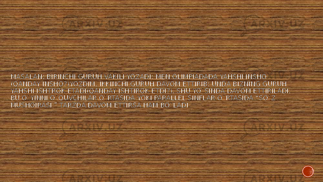 MASALAN: BIRINCHI GURUH VAKILI YOZADI: MEN OLIMPIADADA YAHSHI INSHO (QANDAY INSHO?)YOZDIM. IKKINCHI GURUH DAVOM ETTIRIB: UNDA BIZNING GURUH YAHSHI ISHTROK ETADI(QANDAY ISHTIROK ETDI?). SHU YO`SINDA DAVOM ETTIRILADI. BU O`YINNI O`QUVCHILAR O`RTASIDA YOKI PARALLEL SINFLAR O`RTASIDA “SO`Z MUSHOIRASI ” TARZDA DAVOM ETTIRSA HAM BO`LADI 