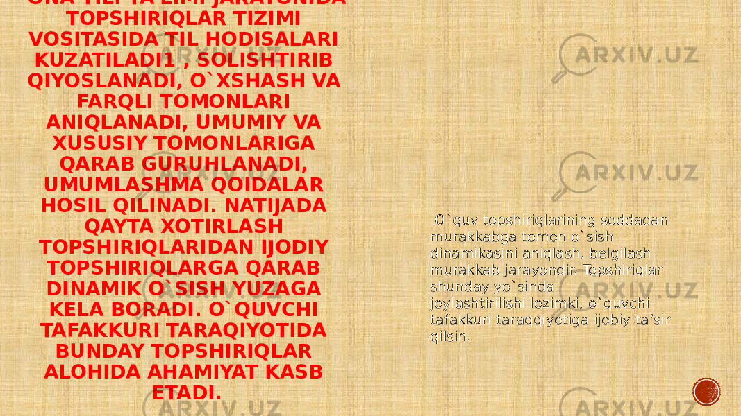 ONA TILI TA’LIMI JARAYONIDA TOPSHIRIQLAR TIZIMI VOSITASIDA TIL HODISALARI KUZATILADI1 , SOLISHTIRIB QIYOSLANADI, O`XSHASH VA FARQLI TOMONLARI ANIQLANADI, UMUMIY VA XUSUSIY TOMONLARIGA QARAB GURUHLANADI, UMUMLASHMA QOIDALAR HOSIL QILINADI. NATIJADA QAYTA XOTIRLASH TOPSHIRIQLARIDAN IJODIY TOPSHIRIQLARGA QARAB DINAMIK O`SISH YUZAGA KELA BORADI. O`QUVCHI TAFAKKURI TARAQIYOTIDA BUNDAY TOPSHIRIQLAR ALOHIDA AHAMIYAT KASB ETADI. O`quv topshiriqlarining soddadan murakkabga tomon o`sish dinamikasini aniqlash, belgilash murakkab jarayondir. Topshiriqlar shunday yo`sinda joylashtirilishi lozimki, o`quvchi tafakkuri taraqqiyotiga ijobiy ta’sir qilsin. 