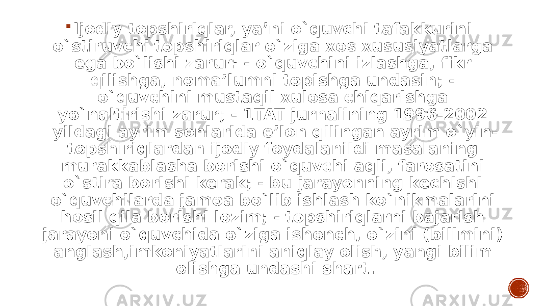  Ijodiy topshiriqlar, ya’ni o`quvchi tafakkurini o`stiruvchi topshiriqlar o`ziga xos xususiyatlarga ega bo`lishi zarur: - o`quvchini izlashga, fikr qilishga, noma’lumni topishga undasin; - o`quvchini mustaqil xulosa chiqarishga yo`naltirishi zarur; - 1TAT jurnalining 1996-2002 yildagi ayrim sonlarida e’lon qilingan ayrim o`yin- topshiriqlardan ijodiy foydalanildi masalaning murakkablasha borishi o`quvchi aqli, farosatini o`stira borishi kerak; - bu jarayonning kechishi o`quvchilarda jamoa bo`lib ishlash ko`nikmalarini hosil qila borishi lozim; - topshiriqlarni bajarish jarayoni o`quvchida o`ziga ishonch, o`zini (bilimini) anglash,imkoniyatlarini aniqlay olish, yangi bilim olishga undashi shart. 