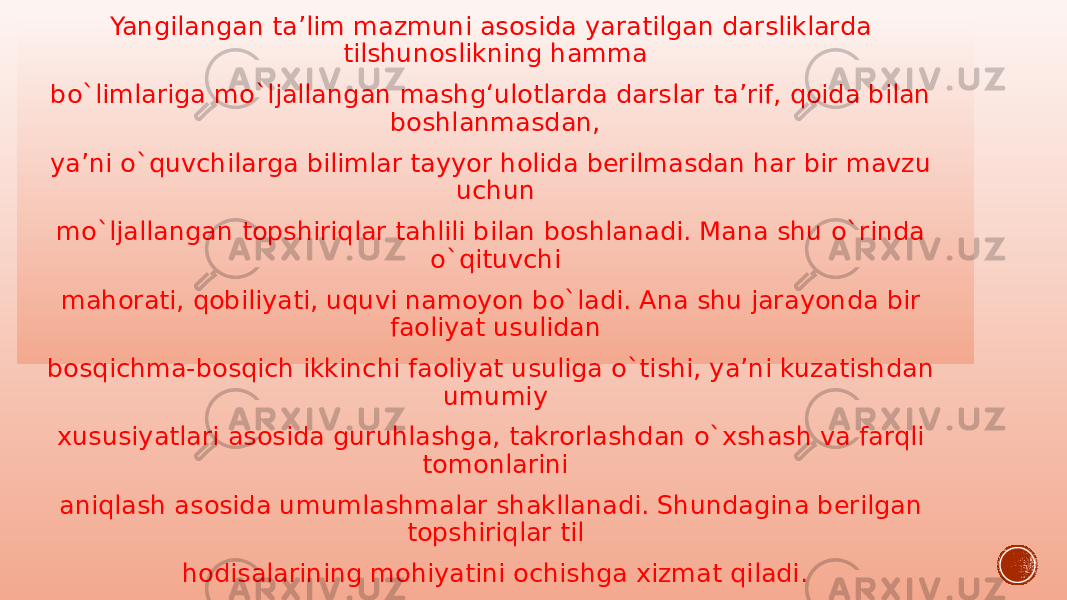 Yangilangan ta’lim mazmuni asosida yaratilgan darsliklarda tilshunoslikning hamma bo`limlariga mo`ljallangan mashg‘ulotlarda darslar ta’rif, qoida bilan boshlanmasdan, ya’ni o`quvchilarga bilimlar tayyor holida berilmasdan har bir mavzu uchun mo`ljallangan topshiriqlar tahlili bilan boshlanadi. Mana shu o`rinda o`qituvchi mahorati, qobiliyati, uquvi namoyon bo`ladi. Ana shu jarayonda bir faoliyat usulidan bosqichma-bosqich ikkinchi faoliyat usuliga o`tishi, ya’ni kuzatishdan umumiy xususiyatlari asosida guruhlashga, takrorlashdan o`xshash va farqli tomonlarini aniqlash asosida umumlashmalar shakllanadi. Shundagina berilgan topshiriqlar til hodisalarining mohiyatini ochishga xizmat qiladi. 