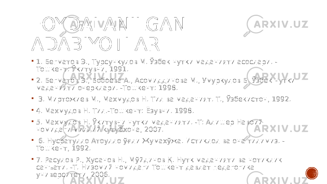 FOYDALANILGAN ADABIYOTLAR  1. Бегматов Э., Турсунқулов М. Ўзбек нутқи маданияти асослари. - Тошкент: Ўқитувчи, 1991.  2. Бегматов Э., Бобоева А., Асомиддинова М., Умурқулов Б. Ўзбек нутқи маданияти очерклари. -Тошкент: 1998.  3. Миртожиев М., Маҳмудов Н. Тил ва маданият. Т., Ўзбекистон, 1992.  4. Маҳмудов Н. Тил.-Тошкент: Ёзувчи. 1998.  5. Маҳмудов Н. Ўқитувчи нутқи маданияти. -Т: Алишер Навоий номидаги миллий кутубхона, 2007.  6. Нусратулло Атоулло ўғли Жумахўжа. Истиқлол ва она тилимиз. - Тошкент, 1992.  7. Расулов Р., Ҳусанов Н., Мўйдинов Қ. Нутқ маданияти ва нотиқлик санъати. -Т. Низомий номидаги Тошкент давлат педагогика университети, 2006. 