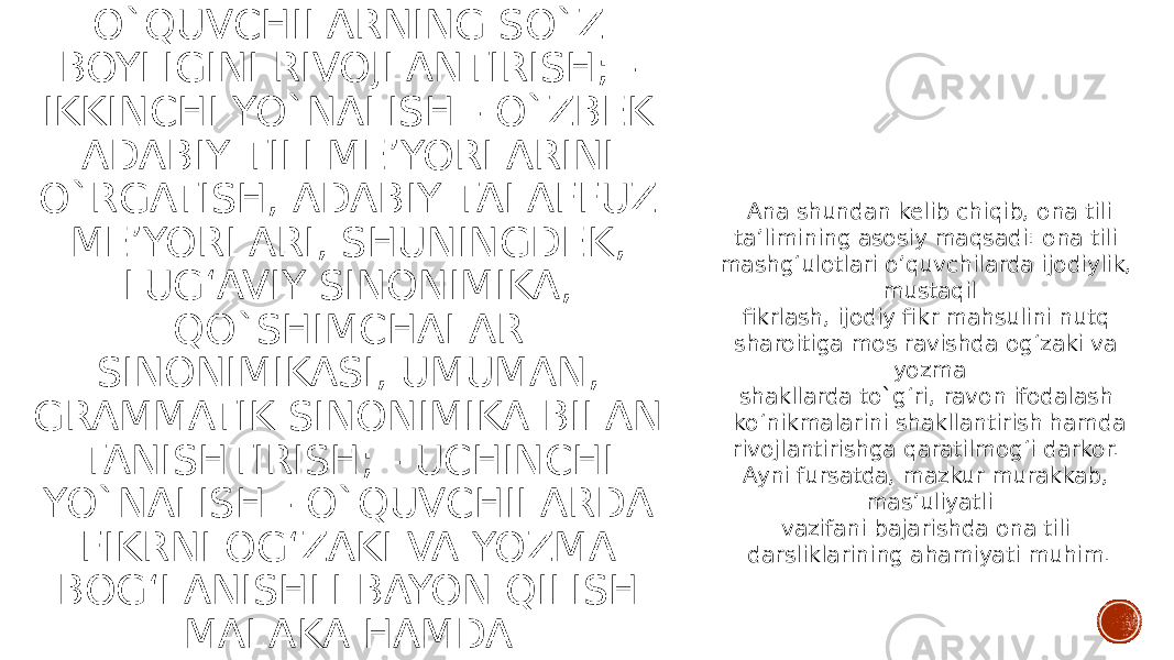 B) NUTQNI O‘STIRISH: - BIRINCHI YO`NALISH - O`QUVCHILARNING SO`Z BOYLIGINI RIVOJLANTIRISH; - IKKINCHI YO`NALISH - O`ZBEK ADABIY TILI ME’YORLARINI O`RGATISH, ADABIY TALAFFUZ ME’YORLARI, SHUNINGDEK, LUG‘AVIY SINONIMIKA, QO`SHIMCHALAR SINONIMIKASI, UMUMAN, GRAMMATIK SINONIMIKA BILAN TANISHTIRISH; - UCHINCHI YO`NALISH - O`QUVCHILARDA FIKRNI OG‘ZAKI VA YOZMA BOG‘LANISHLI BAYON QILISH MALAKA HAMDA KO‘NIKMALARINI HOSIL QILISH SHART QILIB BELGILANGAN. Ana shundan kelib chiqib, ona tili ta’limining asosiy maqsadi: ona tili mashg‘ulotlari o’quvchilarda ijodiylik, mustaqil fikrlash, ijodiy fikr mahsulini nutq sharoitiga mos ravishda og‘zaki va yozma shakllarda to`g‘ri, ravon ifodalash ko‘nikmalarini shakllantirish hamda rivojlantirishga qaratilmog‘i darkor. Ayni fursatda, mazkur murakkab, mas’uliyatli vazifani bajarishda ona tili darsliklarining ahamiyati muhim. 