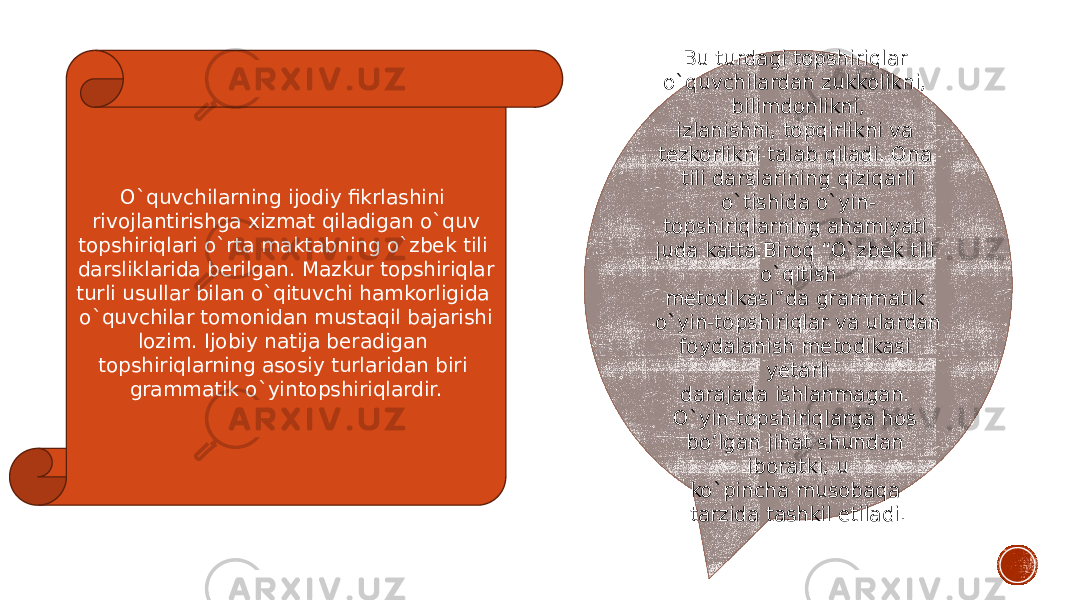 O`quvchilarning ijodiy fikrlashini rivojlantirishga xizmat qiladigan o`quv topshiriqlari o`rta maktabning o`zbek tili darsliklarida berilgan. Mazkur topshiriqlar turli usullar bilan o`qituvchi hamkorligida o`quvchilar tomonidan mustaqil bajarishi lozim. Ijobiy natija beradigan topshiriqlarning asosiy turlaridan biri grammatik o`yintopshiriqlardir. Bu turdagi topshiriqlar o`quvchilardan zukkolikni, bilimdonlikni, izlanishni, topqirlikni va tezkorlikni talab qiladi. Ona tili darslarining qiziqarli o`tishida o`yin- topshiriqlarning ahamiyati juda katta.Biroq “O`zbek tili o`qitish metodikasi”da grammatik o`yin-topshiriqlar va ulardan foydalanish metodikasi yetarli darajada ishlanmagan. O`yin-topshiriqlarga hos bo’lgan jihat shundan iboratki, u ko`pincha musobaqa tarzida tashkil etiladi. 