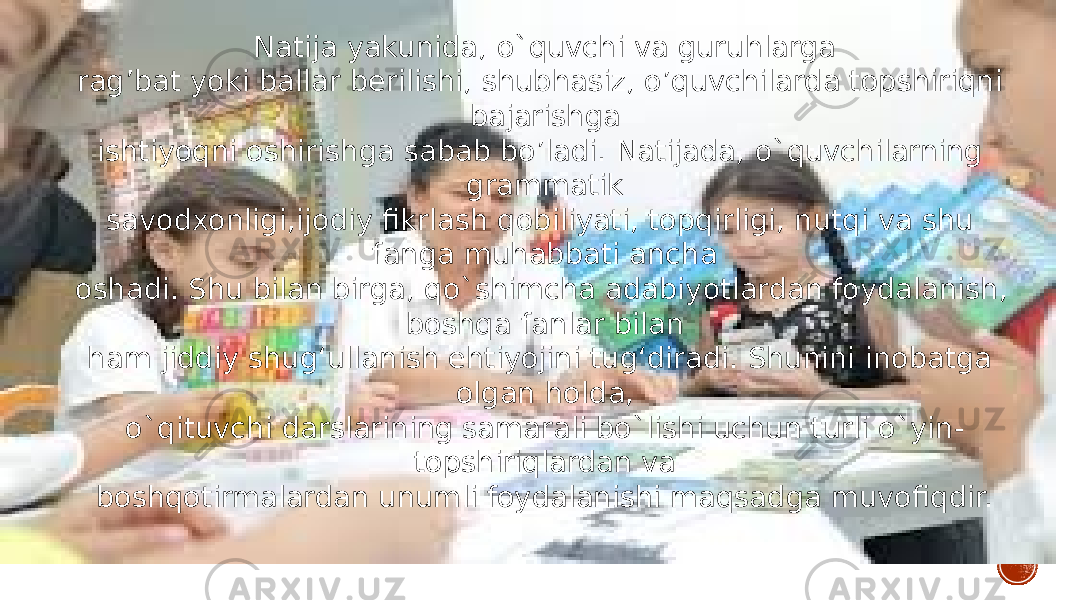 Natija yakunida, o`quvchi va guruhlarga rag’bat yoki ballar berilishi, shubhasiz, o’quvchilarda topshiriqni bajarishga ishtiyoqni oshirishga sabab bo’ladi. Natijada, o`quvchilarning grammatik savodxonligi,ijodiy fikrlash qobiliyati, topqirligi, nutqi va shu fanga muhabbati ancha oshadi. Shu bilan birga, qo`shimcha adabiyotlardan foydalanish, boshqa fanlar bilan ham jiddiy shug‘ullanish ehtiyojini tug‘diradi. Shunini inobatga olgan holda, o`qituvchi darslarining samarali bo`lishi uchun turli o`yin- topshiriqlardan va boshqotirmalardan unumli foydalanishi maqsadga muvofiqdir. 