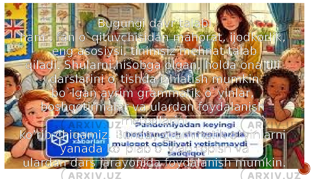 Bugungi davr talabi ham , fan o`qituvchisidan mahorat, ijodkorlik, eng asosiysi, tinimsiz mehnat talab qiladi. Shularni hisobga olgan, holda ona tili darslarini o`tishda ishlatish mumkin bo`lgan ayrim grammatik o`yinlar, boshqotirmalar va ulardan foydalanish metodlarini ko’rib chiqamiz. Bunday grammatik o`yinlarni yanada ko`plab o`ylab topish va ulardan dars jarayonida foydalanish mumkin. 