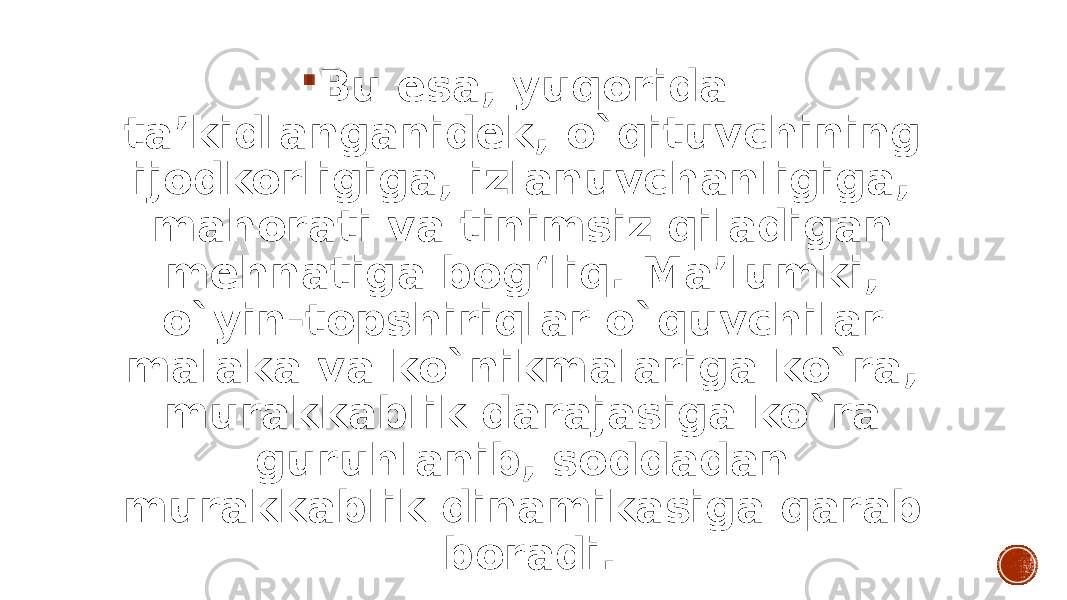  Bu esa, yuqorida ta’kidlanganidek, o`qituvchining ijodkorligiga, izlanuvchanligiga, mahorati va tinimsiz qiladigan mehnatiga bog‘liq. Ma’lumki, o`yin-topshiriqlar o`quvchilar malaka va ko`nikmalariga ko`ra, murakkablik darajasiga ko`ra guruhlanib, soddadan murakkablik dinamikasiga qarab boradi. 