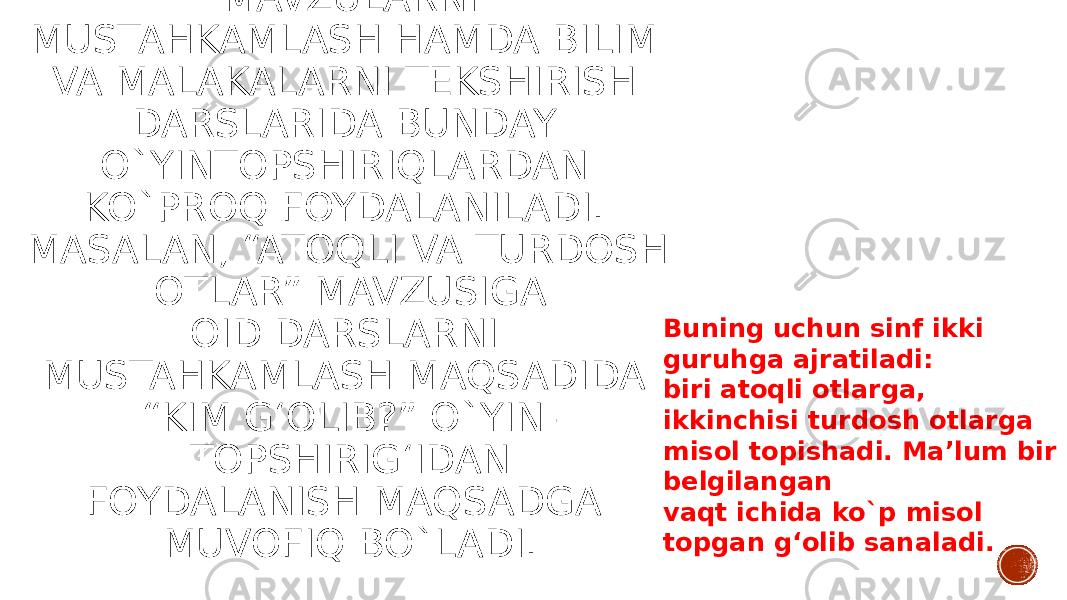 1. QAYTA XOTIRLASH TIPIDAGI O`YIN TOPSHIRIQLAR. O`TILGAN MAVZULARNI MUSTAHKAMLASH HAMDA BILIM VA MALAKALARNI TEKSHIRISH DARSLARIDA BUNDAY O`YINTOPSHIRIQLARDAN KO`PROQ FOYDALANILADI. MASALAN, “ATOQLI VA TURDOSH OTLAR” MAVZUSIGA OID DARSLARNI MUSTAHKAMLASH MAQSADIDA “KIM G‘OLIB?” O`YIN- TOPSHIRIG‘IDAN FOYDALANISH MAQSADGA MUVOFIQ BO`LADI. Buning uchun sinf ikki guruhga ajratiladi: biri atoqli otlarga, ikkinchisi turdosh otlarga misol topishadi. Ma’lum bir belgilangan vaqt ichida ko`p misol topgan g‘olib sanaladi. 