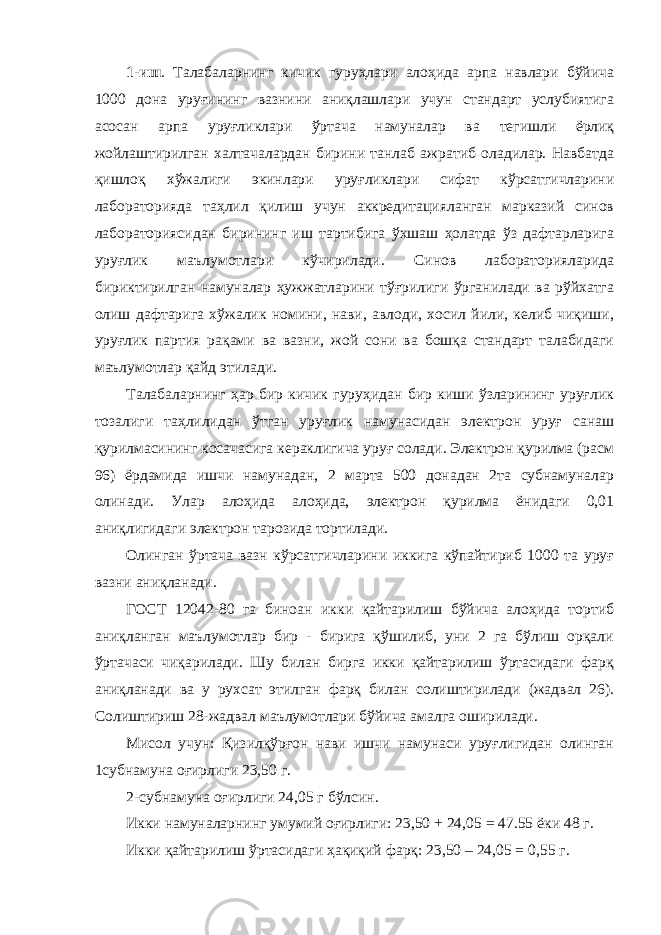 1-иш . Талабаларнинг кичик гуруҳлари алоҳида арпа навлари бўйича 1000 дона уруғининг вазнини аниқлашлари учун стандарт услубиятига асосан арпа уруғликлари ўртача намуналар ва тегишли ёрлиқ жойлаштирилган халтачалардан бирини танлаб ажратиб оладилар. Навбатда қишлоқ хўжалиги экинлари уруғликлари сифат кўрсатгичларини лабораторияда таҳлил қилиш учун аккредитацияланган марказий синов лабораториясидан бирининг иш тартибига ўхшаш ҳолатда ўз дафтарларига уруғлик маълумотлари кўчирилади. Синов лабораторияларида бириктирилган намуналар ҳужжатларини тўғрилиги ўрганилади ва рўйхатга олиш дафтарига хўжалик номини, нави, авлоди, хосил йили, келиб чиқиши, уруғлик партия рақами ва вазни, жой сони ва бошқа стандарт талабидаги маълумотлар қайд этилади. Талабаларнинг ҳар бир кичик гуруҳидан бир киши ўзларининг уруғлик тозалиги таҳлилидан ўтган уруғлик намунасидан электрон уруғ санаш қурилмасининг косачасига кераклигича уруғ солади. Электрон қурилма (расм 96) ёрдамида ишчи намунадан, 2 марта 500 донадан 2та субнамуналар олинади. Улар алоҳида алоҳида, электрон қурилма ёнидаги 0,01 аниқлигидаги электрон тарозида тортилади. Олинган ўртача вазн кўрсатгичларини иккига кўпайтириб 1000 та уруғ вазни аниқланади. ГОСТ 12042-80 га биноан икки қайтарилиш бўйича алоҳида тортиб аниқланган маълумотлар бир - бирига қўшилиб, уни 2 га бўлиш орқали ўртачаси чиқарилади. Шу билан бирга икки қайтарилиш ўртасидаги фарқ аниқланади ва у рухсат этилган фарқ билан солиштирилади (жадвал 26). Солиштириш 28-жадвал маълумотлари бўйича амалга оширилади. Мисол учун: Қизилқўрғон нави ишчи намунаси уруғлигидан олинган 1субнамуна оғирлиги 23,50 г. 2-субнамуна оғирлиги 24,05 г бўлсин. Икки намуналарнинг умумий оғирлиги: 23,50 + 24,05 = 47.55 ёки 48 г. Икки қайтарилиш ўртасидаги ҳақиқий фарқ: 23,50 – 24,05 = 0,55 г. 