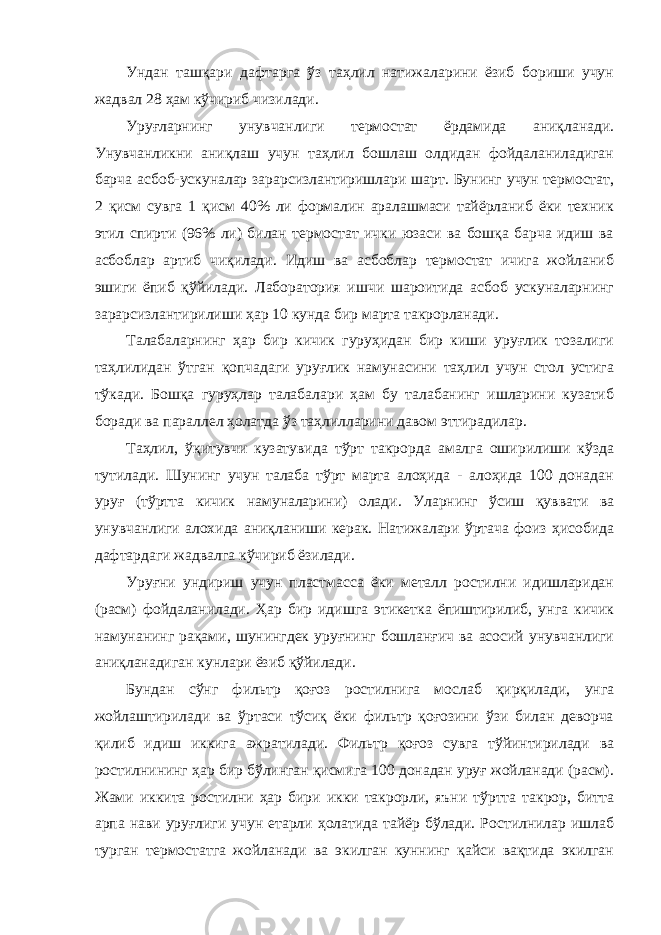 Ундан ташқари дафтарга ўз таҳлил натижаларини ёзиб бориши учун жадвал 28 ҳам кўчириб чизилади. Уруғларнинг унувчанлиги термостат ёрдамида аниқланади. Унувчанликни аниқлаш учун таҳлил бошлаш олдидан фойдаланиладиган барча асбоб-ускуналар зарарсизлантиришлари шарт. Бунинг учун термостат, 2 қисм сувга 1 қисм 40% ли формалин аралашмаси тайёрланиб ёки техник этил спирти (96% ли) билан термостат ички юзаси ва бошқа барча идиш ва асбоблар артиб чиқилади. Идиш ва асбоблар термостат ичига жойланиб эшиги ёпиб қўйилади. Лаборатория ишчи шароитида асбоб ускуналарнинг зарарсизлантирилиши ҳар 10 кунда бир марта такрорланади. Талабаларнинг ҳар бир кичик гуруҳидан бир киши уруғлик тозалиги таҳлилидан ўтган қопчадаги уруғлик намунасини таҳлил учун стол устига тўкади. Бошқа гуруҳлар талабалари ҳам бу талабанинг ишларини кузатиб боради ва параллел ҳолатда ўз таҳлилларини давом эттирадилар. Таҳлил, ўқитувчи кузатувида тўрт такрорда амалга оширилиши кўзда тутилади. Шунинг учун талаба тўрт марта алоҳида - алоҳида 100 донадан уруғ (тўртта кичик намуналарини) олади. Уларнинг ўсиш қуввати ва унувчанлиги алохида аниқланиши керак. Натижалари ўртача фоиз ҳисобида дафтардаги жадвалга кўчириб ёзилади. Уруғни ундириш учун пластмасса ёки металл ростилни идишларидан (расм) фойдаланилади. Ҳар бир идишга этикетка ёпиштирилиб, унга кичик намунанинг рақами, шунингдек уруғнинг бошланғич ва асосий унувчанлиги аниқланадиган кунлари ёзиб қўйилади. Бундан сўнг фильтр қоғоз ростилнига мослаб қирқилади, унга жойлаштирилади ва ўртаси тўсиқ ёки фильтр қоғозини ўзи билан деворча қилиб идиш иккига ажратилади. Фильтр қоғоз сувга тўйинтирилади ва ростилнининг ҳар бир бўлинган қисмига 100 донадан уруғ жойланади (расм). Жами иккита ростилни ҳар бири икки такрорли, яъни тўртта такрор, битта арпа нави уруғлиги учун етарли ҳолатида тайёр бўлади. Ростилнилар ишлаб турган термостатга жойланади ва экилган куннинг қайси вақтида экилган 