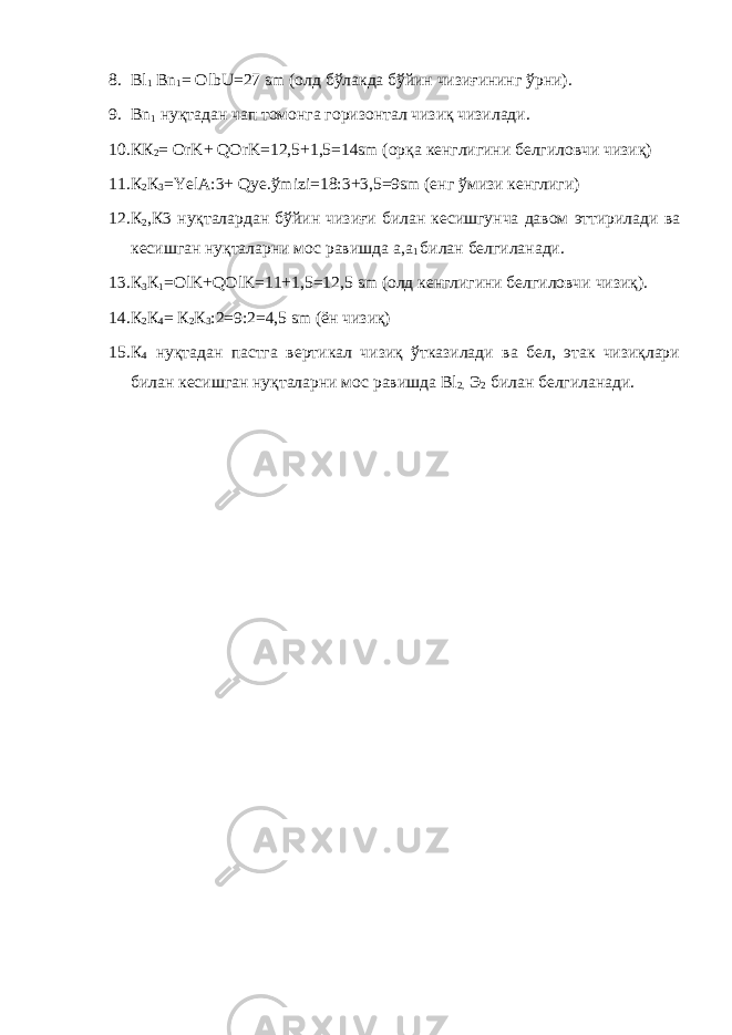 8. Bl 1 Bn 1 = OlbU=27 sm (олд бўлакда бўйин чизиғининг ўрни). 9. Bn 1 нуқтадан чап томонга горизонтал чизиқ чизилади. 10. КК 2 = OrK+ QOrK=12,5+1,5=14sm (орқа кенглигини белгиловчи чизиқ) 11. К 2 К 3 =YelA:3+ Qye.ўmizi=18:3+3,5=9sm (енг ўмизи кенглиги) 12. К 2 ,К3 нуқталардан бўйин чизиғи билан кесишгунча давом эттирилади ва кесишган нуқталарни мос равишда а,а 1 билан белгиланади. 13. К 3 К 1 = OlK + QOlK =11+1,5=12,5 sm (олд кенглигини белгиловчи чизиқ). 14. К 2 К 4 = К 2 К 3 :2=9:2=4,5 sm (ён чизиқ) 15. К 4 нуқтадан пастга вертикал чизиқ ўтказилади ва бел, этак чизиқлари билан кесишган нуқталарни мос равишда Bl 2, Э 2 билан белгиланади. 