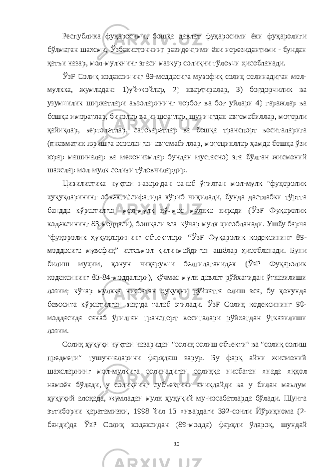 Республика фуқаросими, бошқа давлат фуқаросими ёки фуқаролиги бўлмаган шахсми, Ўзбекистоннинг резидентими ёки норезидентими - бундан қатъи назар, мол-мулкнинг эгаси мазкур солиқни тўловчи ҳисобланади. ЎзР Солиқ кодексининг 89-моддасига мувофиқ солиқ солинадиган мол- мулкка, жум л адан: 1 )уй-жойл а р , 2) кв а ртир а л а р, 3) боғдорчилик в а узумчилик ширк а тл а ри а ъзол а рининг чорбоғ в а боғ уйл а ри 4) г а р а жл а р в а бошқ а имор а тл а р, бинолар в а иншо а тл а р, шунингдек а втом а билл а р, моторли қайи қла р, вертолетл а р, с а тов а ретл а р в а бошқ а тр а нспорт восит а л а риг а (пневм а тик юришг а а сосл а нг а н а втом а билл а р, мотоциклл а р ҳ а мд а бошқ а ўзи юр а р м а шин а л а р в а мехонизмл а р бунд ан муст а сн о ) эга бўлган жисмоний шахслар мол-мулк солиғи тўловчилардир. Цивилистика нуқтаи назаридан санаб ўтилган мол-мулк &#34;фуқоролик ҳуқуқл а рининг объекти&#34;сифатида кўриб чиқилади, бунда дастлабки тўртта банд д а кўрсатилган мол-мулк кўчмас мулкка киради (ЎзР Фуқаролик кодексининг 83-моддаси), бошқаси эса кўчар мулк ҳисобланади. Ушбу барча &#34;фуқоролик ҳуқуқл а рининг объектл а ри “ ЎзР Фуқаролик кодексининг 89- моддасига мувофиқ ” истеъмол қилинмайдиган ашёлар ҳисобланади. Буни билиш муҳим, қонун чиқарувчи белгилаганидек (ЎзР Фуқаролик кодексининг 83-84-моддалари), кўчмас мулк давлат рўйхатидан ўтказилиши лозим; кўчар мулкка нисбатан ҳуқуқни рўйхатга олиш эса, бу қонунда бевосита кўрсатилган вақтда талаб этилади. ЎзР Солиқ кодексининг 90- моддасида санаб ўгилган транспорт воситалари рўйхатдан ўтказилиши лозим. Солиқ ҳуқуқи нуқтаи назаридан &#34;солиқ солиш объек ти&#34; ва &#34;солиқ солиш предмети&#34; тушунчаларини фарқлаш зарур. Бу фарқ айни жисмоний шахсларнинг мол-мулкига солинадиган солиққа нисбатан янада я ққол намоён бўлади, у солиқнинг субъектини аниқлайди ва у билан маълум ҳуқуқий алоқада, жумладан мулк ҳуқуқий му-носабатларда бўлади. Шунга эътиборни қаратамизки, 1998 йил 13 январдаги 392-сонли Йўриқнома (2- банди)да ЎзР Солиқ кодексидан (89-мод д а) фарқли ўлароқ, шундай 10 