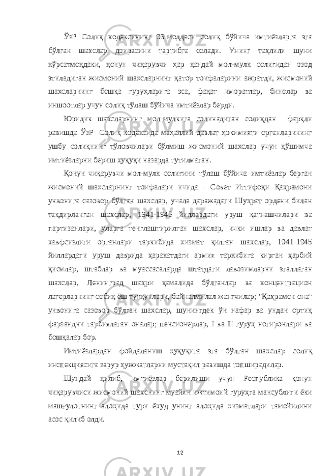 ЎзР Солиқ кодексининг 93-моддаси солиқ бўйича имтиёзларга эга бўлган шахслар доирасини тартибга солади. Унинг таҳлили шуни кўрсатмоқдаки, қонун чиқарувчи ҳар қандай мол-мулк солиғидан озод этиладиган жисмоний шахсларнинг қатор тоифаларини ажратди, жис моний шахсларнинг бошқа гуруҳларига эса, фақат имо ратлар, бинолар ва иншоотлар учун солиқ тўлаш бўйича имтиёзлар берди. Юридик шахсларнинг мол-мулкига солинадиган солиқдан фарқли равишда ЎзР Солиқ кодексида маҳаллий давлат ҳокимияти органларининг ушбу солиқнинг тўловчилари бўлмиш жисмоний шахслар учун қўшимча имтиёзларни бериш ҳуқуқи назарда тутилмаган. Қонун чиқарувчи мол-мулк солиғини тўлаш бўйича имтиёзлар берган жисмоний шахсларнинг тоифалари ичида - Совет Иттифоқи Қаҳрамони унвонига сазовор бўлган шахслар, учала даражадаги Шуҳрат ордени билан тақдирланган шахслар, 1941-1945 йиллардаги уруш қатнашчилари ва партизанлари, уларга тенглаштирилган шахслар, ички ишлар ва давлат хавфсизлиги органлари таркибида хизмат қилган шахслар, 1941-1945 йилларда ги уруш даврида ҳаракатдаги армия таркибига кирган ҳарбий қисмлар, штаблар ва муассасаларда штатдаги лавозимларни эгаллаган шахслар, Ленинград шаҳри қамалида бўлганлар ва концентрацион лагерларнинг собиқ ёш тутқунлари, байналмилал жангчилар; &#34;Қаҳрамон она&#39;&#39; унвонига сазовор бўлган шахслар, шунингдек ўн нафар ва ундан ортиқ фарзандни тарбиялаган оналар; пенсионерлар, I ва II гуруҳ ногиронлари ва бошқалар бор. Имтиёзлардан фойдаланиш ҳуқуқига эга бўлган шахс лар солиқ инспекциясига зарур ҳужжатларни мустақил равишда топширадилар. Шундай қилиб, имтиёзлар берилиши учун Республика қонун чиқарувчиси жисмоний шахснинг муайян ижтимоий гуруҳга мансублиги ёки машғулотнинг алоҳида тури ёхуд унинг алоҳида хизматлари тамойилини асос қилиб олди. 12 