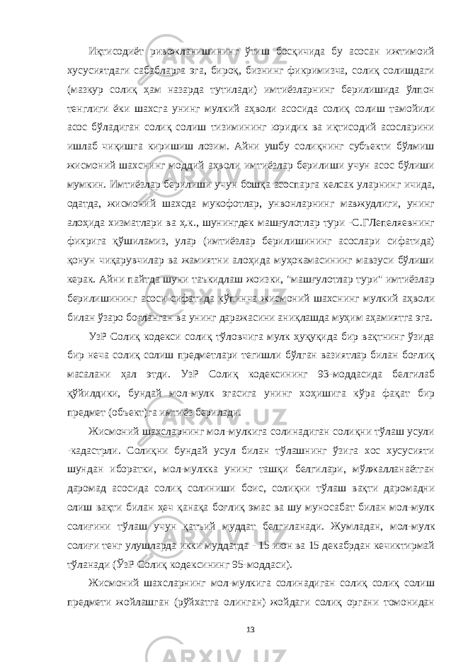 Иқтисодиёт ривожланишининг ўтиш босқичида бу асосан ижтимоий хусусиятдаги сабабларга эга, бироқ, бизнинг фикримизча, солиқ солишдаги (мазкур солиқ ҳам назарда тутилади) имтиёзларнинг берилишида ўлпон тенглиги ёки шахсга унинг мулкий аҳволи асосида солиқ со лиш тамойили асос бўладиган солиқ солиш тизимининг юридик ва иқтисодий асосларини ишлаб чиқишга киришиш лозим. Айни ушбу солиқнинг субъекти бўлмиш жис моний шахснинг моддий аҳволи имтиёзлар берилиши учун асос бўлиши мумкин. Имтиёзлар берилиши учун бошқа асоспарга келсак уларнинг ичида, одатда, жисмоний шахсда мукофотлар, унвонларнинг мавжудлиги, унинг алоҳида хизматлари ва ҳ.к., шунингдек машғулотлар тури -С.ГЛепеляевнинг фикрига қўшиламиз, улар (имтиёзлар берилишининг асослари сифатида) қонун чиқарувчилар ва жамиятни алоҳида муҳокамасининг мавзуси бўлиши керак. Айни пайтда шуни таъкидлаш жоизки, &#34;машғулотлар тури&#34; имтиёзлар берилишининг асоси сифатида кўпинча жисмоний шахснинг мулкий аҳволи билан ўзаро боғланган ва унинг даражасини аниқлашда муҳим аҳамиятга эга. УзР Солиқ кодекси солиқ тўловчига мулк ҳуқуқида бир вақтнинг ўзида бир неча солиқ солиш предметлари тегишли бўлган вазиятлар билан боғлиқ масалани ҳал этди. УзР Солиқ кодексининг 93-моддасида белгилаб қўйилдики, бундай мол-мулк эгасига унинг хоҳишига кўра фақат бир предмет (объект)га имтиёз берилади. Жисмоний шахсларнинг мол-мулкига солинадиган солиқни тўлаш усули -кадастрли. Солиқни бундай усул билан тўлашнинг ўзига хос хусусияти шундан иборатки, мол-мулкка унинг ташқи белгилари, мўлжалланаётган даромад асосида солиқ солиниши боис, солиқни тў лаш вақти даромадни олиш вақти билан ҳеч қанақа боғ лиқ эмас ва шу муносабат билан мол-мулк солиғини тў лаш учун қатъий муддат белгиланади. Жум л адан, мол-мулк солиғи тенг улушларда икки муддатда - 15 июн ва 15 декабрдан кечиктирмай тўланади (ЎзР Солиқ кодек сининг 95-моддаси). Жисмоний шахсларнинг мол-мулкига солинадиган солиқ солиқ солиш предмети жойлашган (рўйхатга олинган) жойдаги солиқ органи томонидан 13 