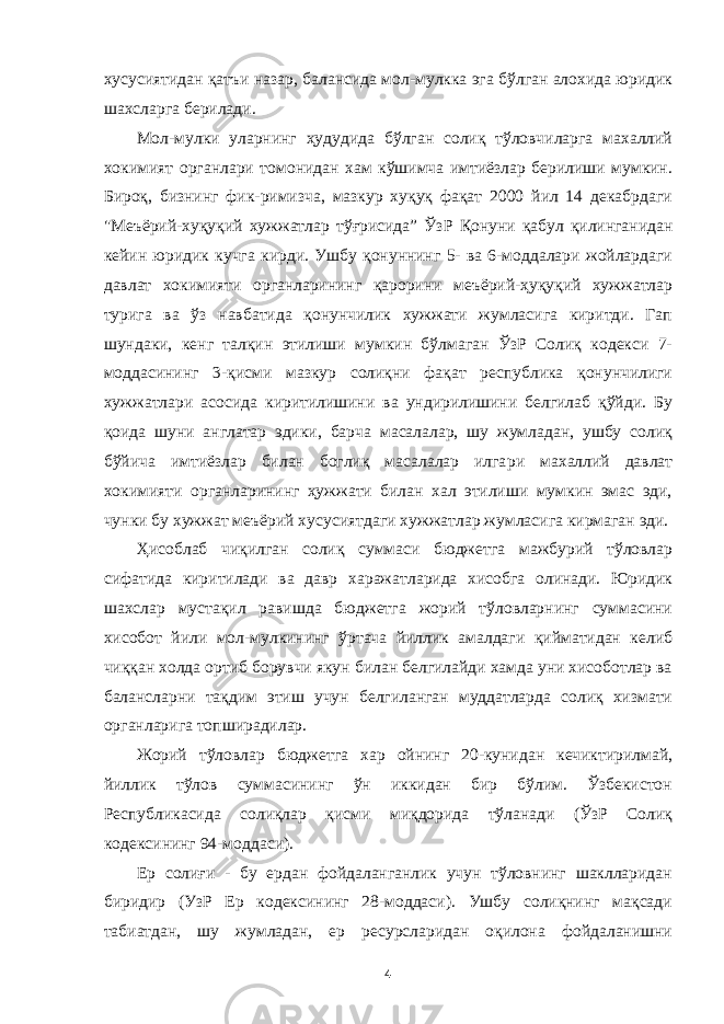 хусусиятидан қатъи назар, балансида мол-мулкка эга бўлган алохида юридик шахсларга берилади. Мол-мулки уларнинг ҳудудида бўлган солиқ тўловчиларга махаллий хокимият органлари томонидан хам кўшимча имтиёзлар берилиши мумкин. Бироқ, бизнинг фик-римизча, мазкур хуқуқ фақат 2000 йил 14 декабрдаги &#34;Меъёрий-хуқуқий хужжатлар тўғрисида ” ЎзР Қонуни қабул қилинганидан кейин юридик кучга кирди. Ушбу қонуннинг 5- ва 6-моддалари жойлардаги давлат хокимияти органларининг қарорини меъёрий-ҳуқуқий хужжатлар турига ва ўз навбатида қонунчилик хужжати жумласига киритди. Гап шундаки, кенг талқин этилиши мумкин бўлмаган ЎзР Солиқ кодекси 7- моддасининг 3-қисми мазкур солиқни фақат республика қонунчилиги хужжатлари асосида киритилишини ва ундирилишини белгилаб қўйди. Бу қоида шуни англатар эдики, барча масалалар, шу жумладан, ушбу солиқ бўйича имтиёзлар билан боглиқ масалалар илга ри махаллий давлат хокимияти органларининг ҳужжати билан хал этилиши мумкин эмас эди, чунки бу хужжат меъёрий хусусиятдаги хужжатлар жумласига кирмаган эди. Ҳисоблаб чиқилган солиқ суммаси бюджетга мажбурий тўловлар сифатида киритилади ва давр харажатларида хисобга олинади. Юридик шахслар мустақил равишда бюджетга жорий тўловларнинг суммасини хисобот йили мол-мулкининг ўртача йиллик амалдаги қийматидан келиб чиққан холда ортиб борувчи якун билан белгилайди хамда уни хисоботлар ва балансларни тақдим этиш учун белгиланган муддатларда солиқ хизмати органларига топширадилар. Жорий тўловлар бюджетга хар ойнинг 20-кунидан кечиктирилмай, йиллик тўлов суммасининг ўн иккидан бир бўлим. Ўзбекистон Республикасида солиқлар қисми миқдорида тўланади (ЎзР Солиқ кодексининг 94-моддаси). Ер солиғи - бу ердан фойдаланганлик учун тўловнинг шаклларидан биридир (УзР Ер кодексининг 28-моддаси). Ушбу солиқнинг мақсади табиатдан, шу жумладан, ер ресурсларидан оқилона фойдаланишни 4 