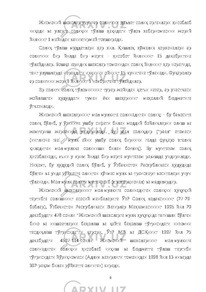 Жисмоний шахслар учун ер солиғини давлат солиқ органлари ҳисоблаб чиқади ва уларга солиқни тўлаш ҳақидаги тўлов хабарномасини жорий йилнинг 1 майидан кечиктирмай топширади. Солиқ тўлаш муддатлари ҳар хил. Қишлоқ хўжалик корхоналари ер солиғини бир йилда бир марта - ҳисобот йилининг 15 декабригача тўлайдилар. Бошқа юридик шахслар томонидан солиқ йилнинг ҳар чорагида, тенг улушларда чоракдаги иккинчи ойнинг 15-кунигача тўла нади. Фуқаролар ер солиғини жорий йилнинг 1 ноябригача тўлайдилар. Ер солиғи солиқ тўловчининг турар жойидан қатъи назар, ер участкаси жойлашган ҳудуддаги туман ёки шаҳарнинг маҳаллий бюджетига ўтказилади. Жисмоний шахсларнинг мол-мулкига солинадиган соли қ ; - бу бевосита солиқ бўлиб, у ўзининг ушбу сифати билан моддий бойликларни олиш ва жамғариш жараёнида ундирилади. Бу реал солиқдир (&#34;реал&#34; атамаси (инглизча real - мул к айни ушбу солиқ биринчи галда фуқаро эгалик қиладиган мол-мулкка солиниши билан боғлиқ). Бу мунтазам солиқ ҳисобланади, яъни у ярим йилда бир марта мунтазам равишда ундирилади. Ниҳоят, бу ҳудудий солиқ бўлиб, у Ўзбекистон Республикаси ҳудудида бўлган ва унда рўйхатга олинган кўчмас мулк ва транспорт воситалари учун тўланади. Мол-мулк солиғи мутаносиб (пропорционал) ва м едулярдир. Жисмоний шахсларнинг мол-мулкига солинадиган солиқни ҳ уқуқий тартибга солишнинг асосий манбаларига ЎзР Солиқ кодексининг (27-29- боблар), Ўзбекистон Рес публикаси Вазирлар Маҳкамасининг 1995 йил 29 декабрдаги 478-сонли &#34;Жисмоний шахсларга мулк ҳуқуқида тегишли бўлган бино ва иншо а тларни ба ҳ олаш ва қайта баҳолаш тўғрисидаги низомни тасдиқлаш тўғрисида&#34;ги қарори, ЎзР MB ва ДСҚнинг 1997 йил 25 декабрдаги 4597-114-сонли Жисмоний шахсларнинг мол-мулкига солинадиган солиқни ҳисоблаб чиқиш ва бюджетга тўлаш тартиби тўғрисидаги йўриқномаси (Адлия вазирлиги то монидан 1998 йил 13 январда 392-рақам билан рўйхат га олинган) киради. 9 