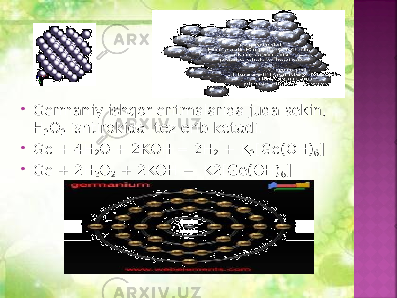  Germaniy ishqor eritmalarida juda sekin, H 2 O 2 ishtirokida tez erib ketadi.  Ge + 4H 2 O + 2KOH = 2H 2 + K 2 [Ge(OH) 6 ]  Ge + 2H 2 O 2 + 2KOH = K2[Ge(OH) 6 ] 