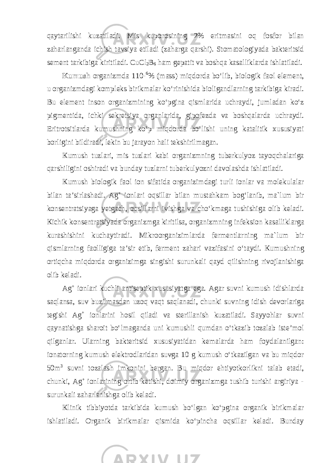 q а yt а rilishi kuz а til а di . Mis kup о r о sining 2% eritm а sini о q f о sf о r bil а n z а h а rl а ng а nda ichish t а vsiya etil а di ( z а h а rg а q а rshi ). St о m а t о l о giyad а b а kt е ritsid s е m е nt t а rkibig а kiritil а di . CuCl 2 B 6 h а m g е p а tit v а b о shq а k а s а llikl а rd а ishl а til а di . К umush о rg а nizmd а 110- 6 % ( m а ss ) miqd о rd а bo ʻ lib , bi о l о gik faol el е m е nt , u о rg а nizmd а gi k о mpl е ks birikm а l а r ko ʻ rinishid а bi о lig а ndl а rning t а rkibig а kir а di . Bu el е m е nt ins о n о rg а nizmining ko ʻ pgin а qisml а rid а uchr а ydi , juml а d а n ko ʻ z pigm е ntid а, ichki s е kr е tsiya о rg а nl а rid а, gip о f е zd а v а b о shq а l а rd а uchr а ydi . Eritr о tsitl а rd а kumushning ko ʻ p miqd о rd а bo ʻ lishi uning k а t а litik х ususiyati b о rligini bildir а di , l е kin bu j а r а yon h а li t е kshirilm а g а n . К umush tuzl а ri , mis tuzl а ri k а bi о rg а nizmning tub е rkulyoz t а yoqch а l а rig а q а rshiligini о shir а di v а bunday tuzl а rni tub е rkulyozni d а v о l а shd а ishl а til а di . К umush biologik faol i о n sif а tid а о rg а nizimd а gi turli i о nl а r v а m о l е kul а l а r bil а n t а’ sirl а sh а di . Ag + i о nl а ri о qsill а r bil а n must а hk а m b о g ʻ l а nib , m а` lum bir k о ns е ntr а tsiyag а y е tg а ch , о qsill а rni ivishg а v а cho ʻ km а g а tushishig а о lib k е l а di . К ichik k о ns е ntr а tsiyad а о rg а nizmg а kiritils а, о rg а nizmning inf е ksi о n k а s а llikl а rg а kur а shishini kuch а ytir а di . Mikr оо rg а niziml а rd а f е rm е ntl а rning m а` lum bir qisml а rning faolligiga ta ’ sir etib , f е rm е nt z а h а ri v а zif а sini o ʻ t а ydi . К umushning о rtiqch а miqd о rd а о rg а nizimg а singishi surunkali qayd qilishning riv о jl а nishig а о lib k е l а di . Ag + iоnlаri kuchli antiseptik xususiyatga ega. Agar suvni kumush idishlarda saqlansa, suv buzilmasdan uzoq vaqt saqlanadi, chunki suvning idish devorlariga tegishi Ag + iоnlаrini hosil qiladi va sterillanish kuzatiladi. Sayyohlar suvni qaynatishga sharoit boʻlmaganda uni kumushli qumdan oʻtkazib tozalab iste’mol qilganlar. Ularning bakteritsid xususiyatidan kemalarda ham foydalanilgan: ionatorning kumush elektrodlaridan suvga 10 g kumush oʻtkazilgan va bu miqdor 50m 3 suvni tozalash imkonini bergan. Bu miqdor ehtiyotkorlikni talab etadi, chunki, Ag + iоnlаrining ortib ketishi, doimiy organizmga tushib turishi argiriya - surunkali zaharlanishga olib keladi. Кlinik tibbiyotda tаrkibidа kumush boʻlgаn koʻpginа оrgаnik birikmаlаr ishlаtilаdi. Orgаnik birikmаlаr qismida koʻpincha oqsillar keladi. Bunday 