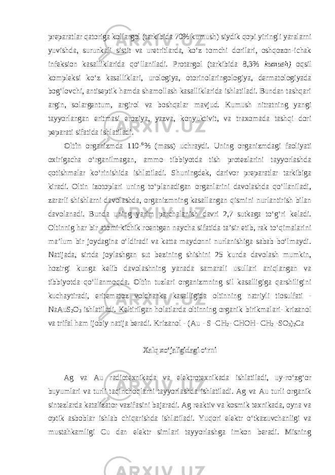 preparatlar qatoriga kollargol (tarkibida 70% kumush) siydik qopi yiringli yaralarni yuvishda, surunkali sistit va uretritlarda, koʻz tomchi dorilari, oshqozon-ichak infeksion kasalliklarida qoʻllaniladi. Protargol (tarkibida 8,3% kumush) oqsil kompleksi koʻz kasalliklari, urologiya, otorinolaringologiya, dermatologiyada bogʻlovchi, antiseptik hamda shamollash kasalliklarida ishlatiladi. Bundan tashqari argin, solargentum, argirol va boshqalar mavjud. Kumush nitratning yangi tayyorlangan eritmasi eroziya, yazva, konyuktivit, va traxomada tashqi dori peparati sifatida ishlatiladi. Оltin оrgаnizmdа 110- 6 % (mаss) uchraydi. Uning оrgаnizmdаgi fаоliyati охirigаchа oʻrgаnilmаgаn, ammo tibbiyotda tish protezlarini tayyorlashda qotishmalar koʻrinishida ishlatiladi. Shuningdek, darivor preparatlar tarkibiga kiradi. Oltin izotoplari uning toʻplanadigan organlarini davolashda qoʻllaniladi, zararli shishlarni davolashda, organizmning kasallangan qismini nurlantirish bilan davolanadi. Bunda uning yarim parchalanish davri 2,7 sutkaga toʻgʻri keladi. Oltinnig har bir atomi kichik roentgen naycha sifatida ta’sir etib, rak toʻqimalarini ma’lum bir joydagina oʻldiradi va katta maydonni nurlanishiga sabab boʻlmaydi. Natijada, sirtda joylashgan sut bezining shishini 25 kunda davolash mumkin, hozirgi kunga kelib davolashning yanada samarali usullari aniqlangan va tibbiyotda qoʻllanmoqda. Оltin tuzlari organizmning sil kasalligiga qarshiligini kuchaytiradi, eritematoz volchanka kasalligida oltinning natriyli tiosulfati - NaAuS 2 O 3 ishlatiladi. Keltirilgan holatlarda oltinning organik birikmalari- krizanol va trifal ham ijobiy natija beradi. Krizanol - (Au - S -CH 2 - CHOH- CH 2 -SO 3 ) 2 Ca Xalq xoʻjaligidagi oʻrni Ag va Au radiotexnikada va elektrotexnikada ishlatiladi, uy-roʻzgʻor buyumlari va turli taqinchoqlarni tayyorlashda ishlatiladi. Ag va Au turli organik sintezlarda katalizator vazifasini bajaradi. Ag reaktiv va kosmik texnikada, oyna va optik asboblar ishlab chiqarishda ishlatiladi. Yuqori elektr oʻtkazuvchanligi va mustahkamligi Cu dan elektr simlari tayyorlashga imkon beradi. Misning 