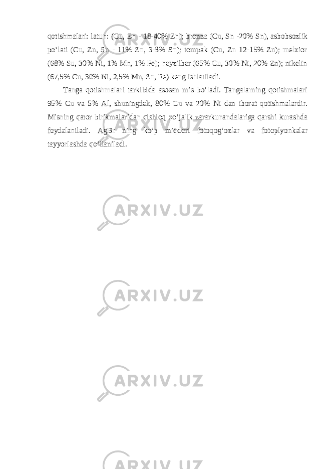 qotishmalari: latun: (Cu, Zn - 18-40% Zn); bronza (Cu, Sn -20% Sn), asbobsozlik poʻlati (Cu, Zn, Sn - 11% Zn, 3-8% Sn); tompak (Cu, Zn 12-15% Zn); melxior (68% Su, 30% Ni, 1% Mn, 1% Fe); neyzilber (65% Cu, 30% Ni, 20% Zn); nikelin (67,5% Cu, 30% Ni, 2,5% Mn, Zn, Fe) keng ishlatiladi. Tanga qotishmalari tarkibida asosan mis boʻladi. Tangalarning qotishmalari 95% Cu va 5% Al, shuningdek, 80% Cu va 20% Ni dan iborat qotishmalardir. Misning qator birikmalaridan qishloq xoʻjalik zararkunandalariga qarshi kurashda foydalaniladi. AgBr ning koʻp miqdori fotoqogʻozlar va fotoplyonkalar tayyorlashda qoʻllaniladi. 