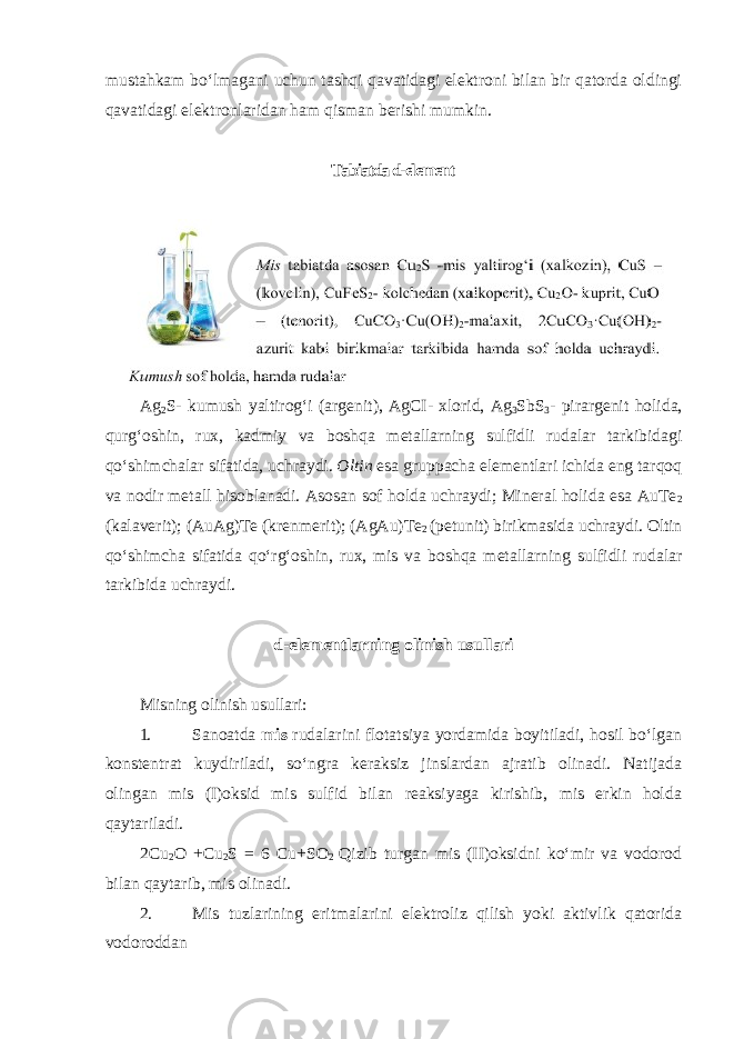 mustahkam boʻlmagani uchun tashqi qavatidagi elektroni bilan bir qatorda oldingi qavatidagi elektronlaridan ham qisman berishi mumkin. Tabiatda d-elеmеnt Ag 2 S - kumush yaltirog ʻ i ( argenit ), AgCI - xlorid , Ag 3 SbS 3 - pirargenit holida , qurg ʻ oshin , rux , kadmiy va boshqa metallarning sulfidli rudalar tarkibidagi qo ʻ shimchalar sifatida , uchraydi . Oltin esa gruppacha elementlari ichida eng tarqoq va nodir metall hisoblanadi. Asosan sof holda uchraydi; Mineral holida esa AuTe 2 (kalaverit); (AuAg)Te (krenmerit); (AgAu)Te 2 (petunit) birikmasida uchraydi. Oltin qoʻshimcha sifatida qoʻrgʻoshin, rux, mis va boshqa metallarning sulfidli rudalar tarkibida uchraydi. d-elementlarning olinish usullari Misning olinish usullari: 1. Sanoatda mis rudalarini flotatsiya yordamida boyitiladi, hosil boʻlgan konstentrat kuydiriladi, soʻngra keraksiz jinslardan ajratib olinadi. Natijada olingan mis (I)oksid mis sulfid bilan reaksiyaga kirishib, mis erkin holda qaytariladi. 2Cu 2 O +Cu 2 S = 6 Cu+SO 2 Qizib turgan mis (II)oksidni koʻmir va vodorod bilan qaytarib, mis olinadi. 2. Mis tuzlarining eritmalarini elektroliz qilish yoki aktivlik qatorida vodoroddan 