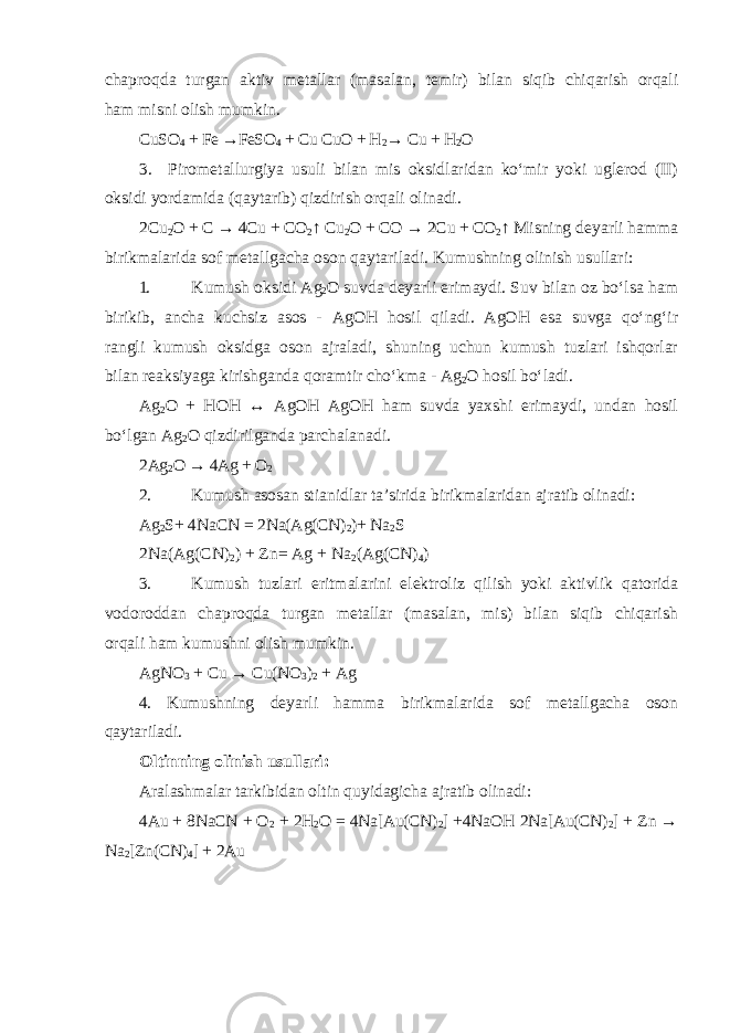 chaproqda turgan aktiv metallar (masalan, temir) bilan siqib chiqarish orqali ham misni olish mumkin. CuSO 4 + Fe →FeSO 4 + Cu CuO + H 2 → Cu + H 2 O 3. Pirometallurgiya usuli bilan mis oksidlaridan koʻmir yoki uglerod (II) oksidi yordamida (qaytarib) qizdirish orqali olinadi. 2Cu 2 O + C → 4Cu + CO 2 ↑ Cu 2 O + CO → 2Cu + CO 2 ↑ Misning deyarli hamma birikmalarida sof metallgacha oson qaytariladi. Kumushning olinish usullari: 1. Kumush oksidi Ag 2 O suvda deyarli erimaydi. Suv bilan oz boʻlsa ham birikib, ancha kuchsiz asos - AgOH hosil qiladi. AgOH esa suvga qoʻngʻir rangli kumush oksidga oson ajraladi, shuning uchun kumush tuzlari ishqorlar bilan reaksiyaga kirishganda qoramtir choʻkma - Ag 2 O hosil boʻladi. Ag 2 O + HOH ↔ AgOH AgOH ham suvda yaxshi erimaydi, undan hosil boʻlgan Ag 2 O qizdirilganda parchalanadi. 2Ag 2 O → 4Ag + O 2 2. Kumush asosan stianidlar ta’sirida birikmalaridan ajratib olinadi: Ag 2 S+ 4NaCN = 2Na(Ag(CN) 2 )+ Na 2 S 2Na(Ag(CN) 2 ) + Zn= Ag + Na 2 (Ag(CN) 4 ) 3. Kumush tuzlari eritmalarini elektroliz qilish yoki aktivlik qatorida vodoroddan chaproqda turgan metallar (masalan, mis) bilan siqib chiqarish orqali ham kumushni olish mumkin. AgNO 3 + Cu → Cu(NO 3 ) 2 + Ag 4. Kumushning deyarli hamma birikmalarida sof metallgacha oson qaytariladi. Oltinning olinish usullari: Aralashmalar tarkibidan oltin quyidagicha ajratib olinadi: 4Au + 8NaCN + O 2 + 2H 2 O = 4Na[Au(CN) 2 ] +4NaOH 2Na[Au(CN) 2 ] + Zn → Na 2 [Zn(CN) 4 ] + 2Au 