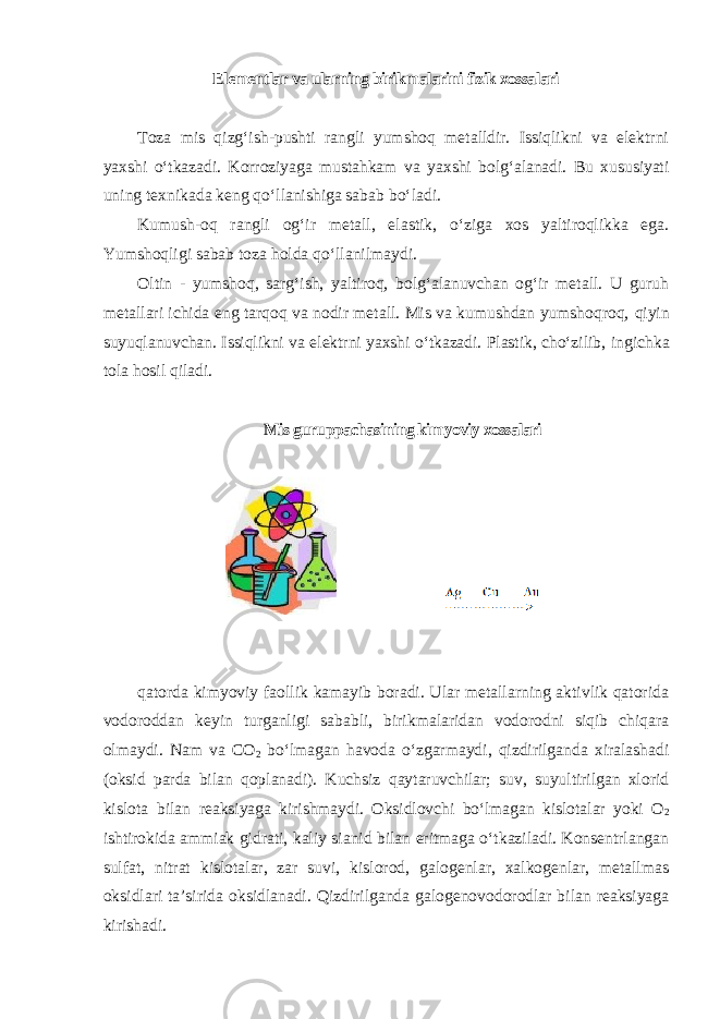 Elementlar va ularning birikmalarini fizik xossalari Toza mis qizgʻish-pushti rangli yumshoq metalldir. Issiqlikni va elektrni yaxshi oʻtkazadi. Korroziyaga mustahkam va yaxshi bolgʻalanadi. Bu xususiyati uning texnikada keng qoʻllanishiga sabab boʻladi. Kumush-oq rangli ogʻir metall, elastik, oʻziga xos yaltiroqlikka ega. Yumshoqligi sabab toza holda qoʻllanilmaydi. Oltin - yumshoq, sargʻish, yaltiroq, bolgʻalanuvchan ogʻir metall. U guruh metallari ichida eng tarqoq va nodir metall. Mis va kumushdan yumshoqroq, qiyin suyuqlanuvchan. Issiqlikni va elektrni yaxshi oʻtkazadi. Plastik, choʻzilib, ingichka tola hosil qiladi. Mis guruppachasining kimyoviy xossalari qatorda kimyoviy faollik kamayib boradi. Ular metallarning aktivlik qatorida vodoroddan keyin turganligi sababli, birikmalaridan vodorodni siqib chiqara olmaydi. Nam va CO 2 boʻlmagan havoda oʻzgarmaydi, qizdirilganda xiralashadi (oksid parda bilan qoplanadi). Kuchsiz qaytaruvchilar; suv, suyultirilgan xlorid kislota bilan reaksiyaga kirishmaydi. Oksidlovchi boʻlmagan kislotalar yoki O 2 ishtirokida ammiak gidrati, kaliy sianid bilan eritmaga oʻtkaziladi. Konsentrlangan sulfat, nitrat kislotalar, zar suvi, kislorod, galogenlar, xalkogenlar, metallmas oksidlari ta’sirida oksidlanadi. Qizdirilganda galogenovodorodlar bilan reaksiyaga kirishadi. 