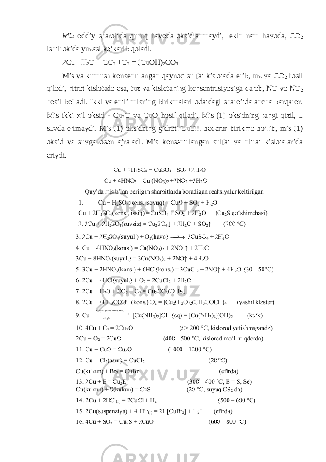 Mis oddiy sharoitda quruq havoda oksidlanmaydi, lekin nam havoda, CO 2 ishtirokida yuzasi koʻkarib qoladi. 2Cu +H 2 O + CO 2 +O 2 = (CuOH) 2 CO 3 Mis va kumush konsentrlangan qaynoq sulfat kislotada erib, tuz va CO 2 hosil qiladi, nitrat kislotada esa, tuz va kislotaning konsentrasiyasiga qarab, NO va NO 2 hosil boʻladi. Ikki valentli misning birikmalari odatdagi sharoitda ancha barqaror. Mis ikki xil oksid - Cu 2 O va CuO hosil qiladi. Mis (1) oksidning rangi qizil, u suvda erimaydi. Mis (1) oksidning gidrati CuOH beqaror birikma boʻlib, mis (1) oksid va suvga oson ajraladi. Mis konsentrlangan sulfat va nitrat kislotalarida eriydi. 