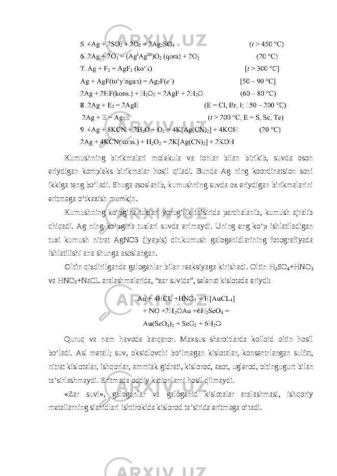 Kumushning birikmalari molekula va ionlar bilan birikib, suvda oson eriydigan kompleks birikmalar hosil qiladi. Bunda Ag ning koordinatsion soni ikkiga teng boʻladi. Shuga asoslanib, kumushning suvda oz eriydigan birikmalarini eritmaga oʻtkazish mumkin. Kumushning koʻpgina tuzlari yorugʻlik ta’sirida parchalanib, kumush ajralib chiqadi. Ag ning koʻpgina tuzlari suvda erimaydi. Uning eng koʻp ishlatiladigan tuzi kumush nitrat AgNO3 (lyapis) dir.kumush galogenidlarining fotografiyada ishlatilishi ana shunga asoslangan. Oltin qizdirilganda galogenlar bilan reaksiyaga kirishadi. Oltin H 2 SO 4 +HNO 3 va HNO 3 +NaCL aralashmalarida, “zar suvida”, selenat kislotada eriydi: Quruq va nam havoda barqaror. Maxsus sharoitlarda kolloid oltin hosil boʻladi. Asl metall; suv, oksidlovchi boʻlmagan kislotalar, konsentrlangan sulfat, nitrat kislotalar, ishqorlar, ammiak gidrati, kislorod, azot, uglerod, oltingugurt bilan ta’sirlashmaydi. Eritmada oddiy kationlarni hosil qilmaydi. «Zar suvi», galogenlar va galogenid kislotalar aralashmasi, ishqoriy metallarning sianidlari ishtirokida kislorod ta’sirida eritmaga oʻtadi. 