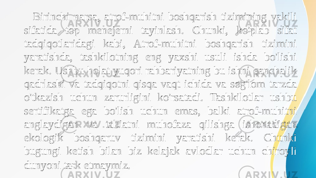  Birinchi narsa, atrof-muhitni boshqarish tizimining vakili sifatida top menejerni tayinlash. Chunki, ko&#39;plab sifat tadqiqotlaridagi kabi, Atrof-muhitni boshqarish tizimini yaratishda, tashkilotning eng yaxshi usuli ishda bo&#39;lishi kerak. Ushbu holat yuqori rahbariyatning bu ishni qanchalik qadrlashi va tadqiqotni qisqa vaqt ichida va sog&#39;lom tarzda o&#39;tkazish uchun zarurligini ko&#39;rsatadi. Tashkilotlar ushbu sertifikatga ega bo&#39;lish uchun emas, balki atrof-muhitni anglaydigan va tabiatni muhofaza qilishga ishonadigan ekologik boshqaruv tizimini yaratishi kerak. Chunki bugungi ketish bilan biz kelajak avlodlar uchun chiroyli dunyoni tark etmaymiz. 