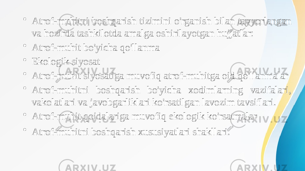 • Atrof-muhitni boshqarish tizimini o&#39;rganish bilan tayyorlangan va hozirda tashkilotda amalga oshirilayotgan hujjatlar: • Atrof-muhit bo&#39;yicha qo&#39;llanma • Ekologik siyosat • Atrof-muhit siyosatiga muvofiq atrof-muhitga oid qo&#39;llanmalar • Atrof-muhitni boshqarish bo&#39;yicha xodimlarning vazifalari, vakolatlari va javobgarliklari ko&#39;rsatilgan lavozim tavsiflari. • Atrof-muhit qoidalariga muvofiq ekologik ko&#39;rsatmalar • Atrof-muhitni boshqarish xususiyatlari shakllari. 