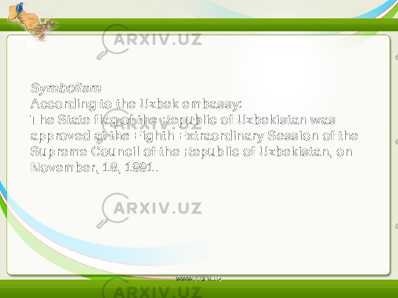 Symbolism According to the Uzbek embassy: The State flag of the Republic of Uzbekistan was approved at the Eighth Extraordinary Session of the Supreme Council of the Republic of Uzbekistan, on November, 18, 1991. www.arxiv.uz 