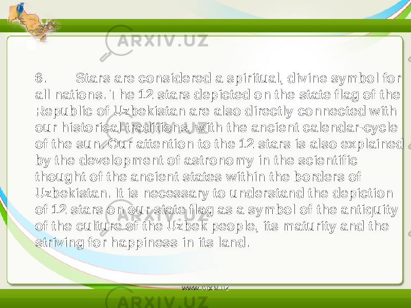 6. Stars are considered a spiritual, divine symbol for all nations. The 12 stars depicted on the state flag of the Republic of Uzbekistan are also directly connected with our historical traditions, with the ancient calendar-cycle of the sun. Our attention to the 12 stars is also explained by the development of astronomy in the scientific thought of the ancient states within the borders of Uzbekistan. It is necessary to understand the depiction of 12 stars on our state flag as a symbol of the antiquity of the culture of the Uzbek people, its maturity and the striving for happiness in its land. www.arxiv.uz 