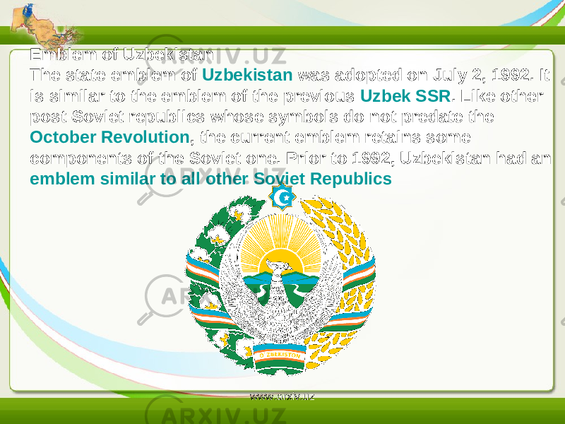 Emblem of Uzbekistan The state emblem of  Uzbekistan  was adopted on July 2, 1992. It is similar to the emblem of the previous  Uzbek SSR . Like other post-Soviet republics whose symbols do not predate the  October Revolution , the current emblem retains some components of the Soviet one. Prior to 1992, Uzbekistan had an  emblem similar to all other Soviet Republics www.arxiv.uz 