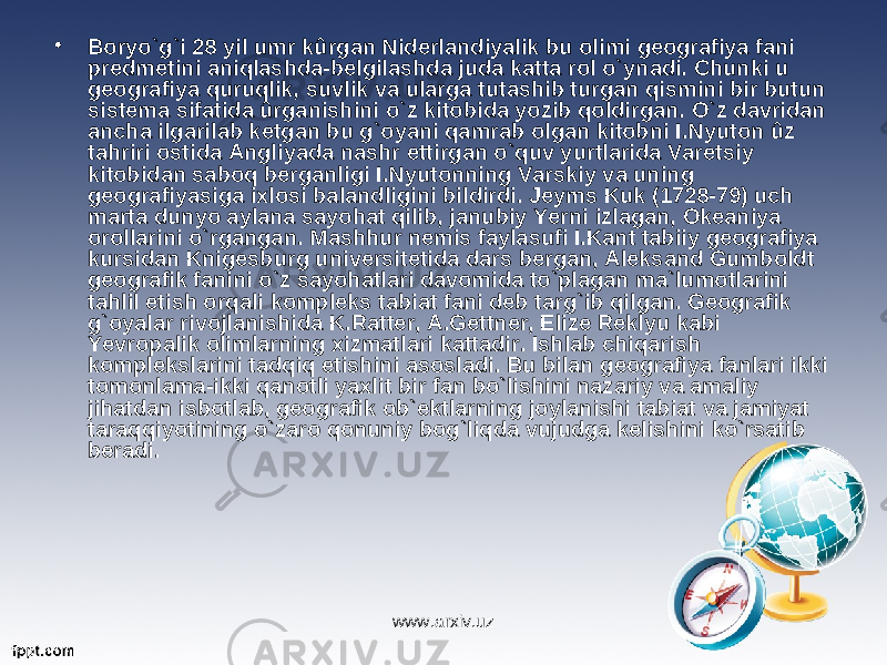 • Boryo`g`i 28 yil umr kûrgan Niderlandiyalik bu olimi geografiya fani predmetini aniqlashda-belgilashda juda katta rol o`ynadi. Chunki u geografiya quruqlik, suvlik va ularga tutashib turgan qismini bir butun sistema sifatida ûrganishini o`z kitobida yozib qoldirgan. O`z davridan ancha ilgarilab ketgan bu g`oyani qamrab olgan kitobni I.Nyuton ûz tahriri ostida Angliyada nashr ettirgan o`quv yurtlarida Varetsiy kitobidan saboq berganligi I.Nyutonning Varskiy va uning geografiyasiga ixlosi balandligini bildirdi. Jeyms Kuk (1728-79) uch marta dunyo aylana sayohat qilib, janubiy Yerni izlagan, Okeaniya orollarini o`rgangan. Mashhur nemis faylasufi I.Kant tabiiy geografiya kursidan Knigesburg universitetida dars bergan, Aleksand Gumboldt geografik fanini o`z sayohatlari davomida to`plagan ma`lumotlarini tahlil etish orqali kompleks tabiat fani deb targ`ib qilgan. Geografik g`oyalar rivojlanishida K.Ratter, A.Gettner, Elize Reklyu kabi Yevropalik olimlarning xizmatlari kattadir. Ishlab chiqarish komplekslarini tadqiq etishini asosladi. Bu bilan geografiya fanlari ikki tomonlama-ikki qanotli yaxlit bir fan bo`lishini nazariy va amaliy jihatdan isbotlab, geografik ob`ektlarning joylanishi tabiat va jamiyat taraqqiyotining o`zaro qonuniy bog`liqda vujudga kelishini ko`rsatib beradi. www.arxiv.uz 