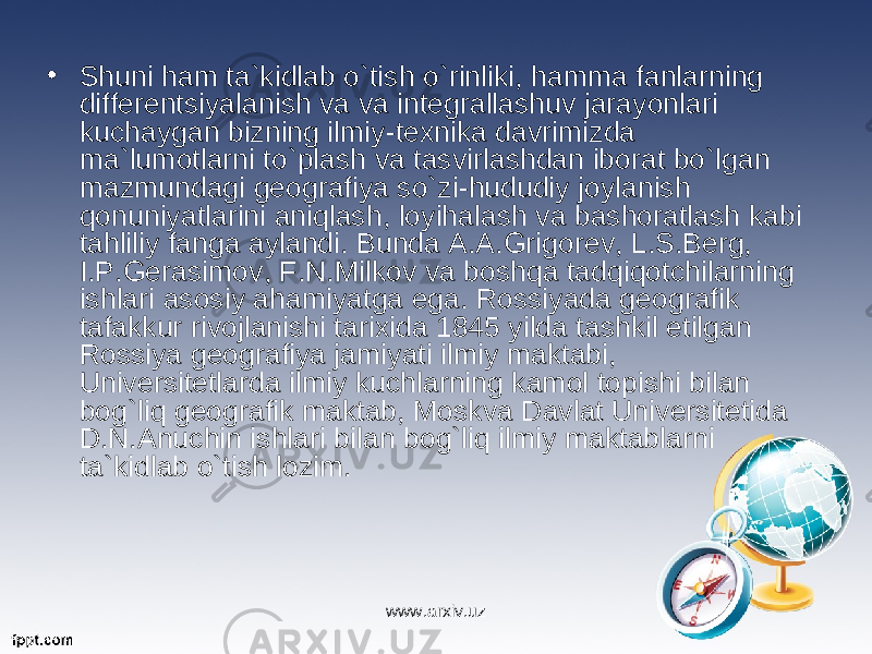 • Shuni ham ta`kidlab o`tish o`rinliki, hamma fanlarning differentsiyalanish va va integrallashuv jarayonlari kuchaygan bizning ilmiy-texnika davrimizda ma`lumotlarni to`plash va tasvirlashdan iborat bo`lgan mazmundagi geografiya so`zi-hududiy joylanish qonuniyatlarini aniqlash, loyihalash va bashoratlash kabi tahliliy fanga aylandi. Bunda A.A.Grigorev, L.S.Berg, I.P.Gerasimov, F.N.Milkov va boshqa tadqiqotchilarning ishlari asosiy ahamiyatga ega. Rossiyada geografik tafakkur rivojlanishi tarixida 1845 yilda tashkil etilgan Rossiya geografiya jamiyati ilmiy maktabi, Universitetlarda ilmiy kuchlarning kamol topishi bilan bog`liq geografik maktab, Moskva Davlat Universitetida D.N.Anuchin ishlari bilan bog`liq ilmiy maktablarni ta`kidlab o`tish lozim. www.arxiv.uz 