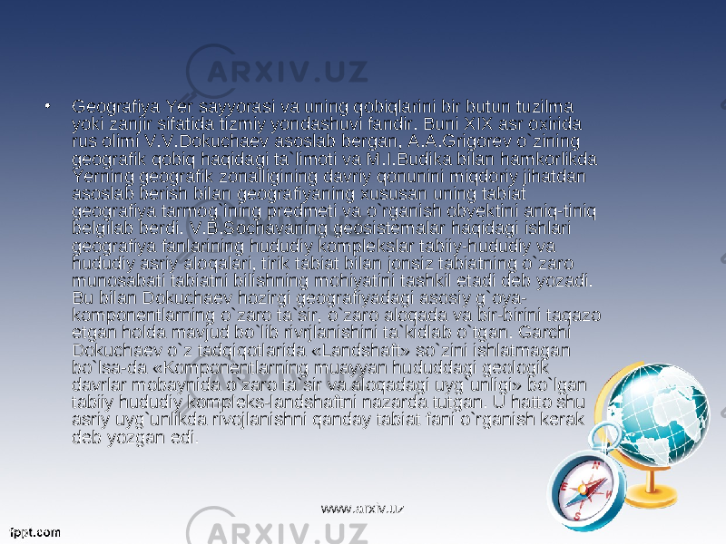 • Geografiya Yer sayyorasi va uning qobiqlarini bir butun tuzilma yoki zanjir sifatida tizmiy yondashuvi fandir. Buni XIX asr oxirida rus olimi V.V.Dokuchaev asoslab bergan, A.A.Grigorev o`zining geografik qobiq haqidagi ta`limoti va M.I.Budika bilan hamkorlikda Yerning geografik zonalligining davriy qonunini miqdoriy jihatdan asoslab berish bilan geografiyaning xususan uning tabiat geografiya tarmog`ining predmeti va o`rganish obyektini aniq-tiniq belgilab berdi. V.B.Sochavaning geosistemalar haqidagi ishlari geografiya fanlarining hududiy komplekslar tabiiy-hududiy va hududiy asriy aloqalari, tirik tabiat bilan jonsiz tabiatning o`zaro munosabati tabiatni bilishning mohiyatini tashkil etadi deb yozadi. Bu bilan Dokuchaev hozirgi geografiyadagi asosiy g`oya- komponentlarning o`zaro ta`sir, o`zaro aloqada va bir-birini taqazo etgan holda mavjud bo`lib rivrjlanishini ta`kidlab o`tgan. Garchi Dokuchaev o`z tadqiqotlarida «Landshaft» so`zini ishlatmagan bo`lsa-da «Komponentlarning muayyan hududdagi geologik davrlar mobaynida o`zaro ta`sir va aloqadagi uyg`unligi» bo`lgan tabiiy hududiy kompleks-landshaftni nazarda tutgan. U hatto shu asriy uyg`unlikda rivojlanishni qanday tabiat fani o`rganish kerak deb yozgan edi. www.arxiv.uz 