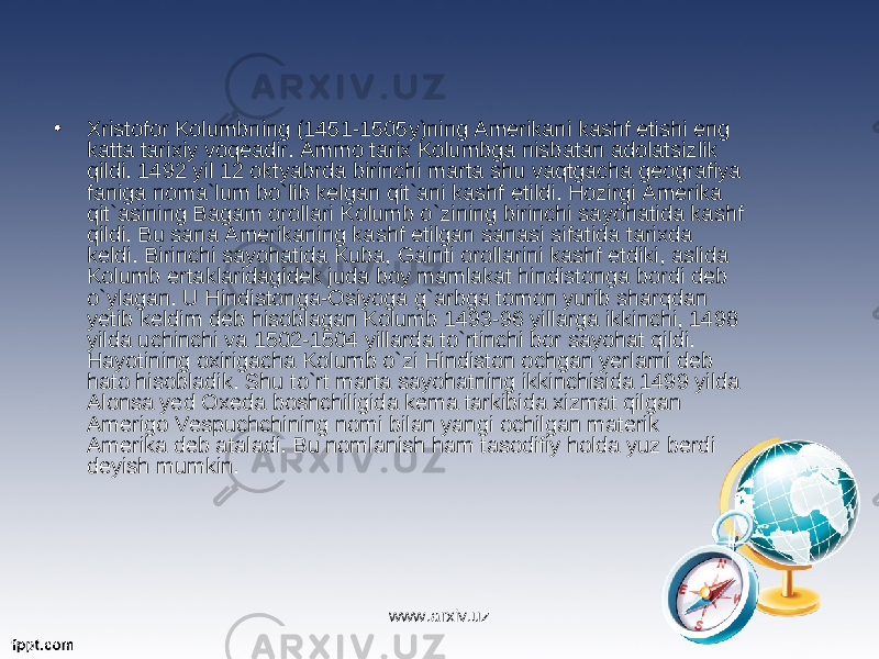 • Xristofor Kolumbning (1451-1505y)ning Amerikani kashf etishi eng katta tarixiy voqeadir. Ammo tarix Kolumbga nisbatan adolatsizlik qildi. 1492 yil 12 oktyabrda birinchi marta shu vaqtgacha geografiya faniga noma`lum bo`lib kelgan qit`ani kashf etildi. Hozirgi Amerika qit`asining Bagam orollari Kolumb o`zining birinchi sayohatida kashf qildi. Bu sana Amerikaning kashf etilgan sanasi sifatida tarixda keldi. Birinchi sayohatida Kuba, Gainti orollarini kashf etdiki, aslida Kolumb ertaklaridagidek juda boy mamlakat hindistonga bordi deb o`ylagan. U Hindistonga-Osiyoga g`arbga tomon yurib sharqdan yetib keldim deb hisoblagan Kolumb 1493-96 yillarga ikkinchi, 1498 yilda uchinchi va 1502-1504 yillarda to`rtinchi bor sayohat qildi. Hayotining oxirigacha Kolumb o`zi Hindiston ochgan yerlarni deb hato hisobladik. Shu to`rt marta sayohatning ikkinchisida 1499 yilda Alonsa yed Oxeda boshchiligida kema tarkibida xizmat qilgan Amerigo Vespuchchining nomi bilan yangi ochilgan materik Amerika deb ataladi. Bu nomlanish ham tasodifiy holda yuz berdi deyish mumkin. www.arxiv.uz 