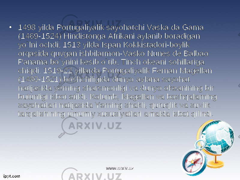 • 1498 yilda Portugaliyalik sayohatchi Vaska da Gama (1469-1524) Hindistonga Afrikani aylanib boradigan yo`lni ochdi. 1513 yilda Ispan Kokkistadori-boylik orqasida quvgan ishbilarmon-Vasko Nunes de Balbao Panama bo`ynini kesib o`tib, Tinch okeani sohillariga chiqdi. 1519-22 yillarda Portugaliyalik Fernan Magellan (1480-1521) boshchiligida dunyo aylana sayohat natijasida yerning sharsmonligi va dunyo okeanining bir butunligi isbot etildi. Kolumb, Magellan va boshqalarning sayohatlari natijasida Yerning shakli, quruqlik va suvlik tarqalishining umumiy xususiyatlari amalda isbot qilindi. www.arxiv.uz 