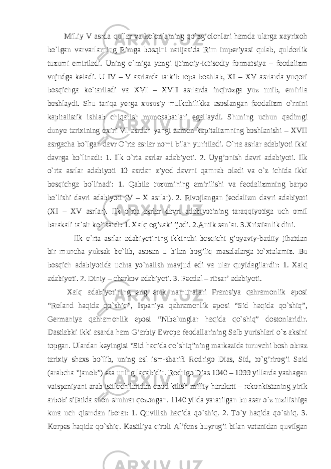 Mil.iy V asrda qullar va kolonlarning qo`zg’olonlari hamda ularga xayrixoh bo`lgan varvarlarning Rimga bosqini natijasida Rim imperiyasi qulab, quldorlik tuzumi emiriladi. Uning o`rniga yangi ijtimoiy-iqtisodiy formatsiya – feodalizm vujudga keladi. U IV – V asrlarda tarkib topa boshlab, XI – XV asrlarda yuqori bosqichga ko`tariladi va XVI – XVII asrlarda inqirozga yuz tutib, emirila boshlaydi. Shu tariqa yerga xususiy mulkchilikka asoslangan feodalizm o`rnini kapitalistik ishlab chiqarish munosabatlari egallaydi. Shuning uchun qadimgi dunyo tarixining oxiri VI asrdan yangi zamon kapitalizmning boshlanishi – XVII asrgacha bo`lgan davr O`rta asrlar nomi bilan yuritiladi. O`rta asrlar adabiyoti ikki davrga bo`linadi: 1. Ilk o`rta asrlar adabiyoti. 2. Uyg’onish davri adabiyoti. Ilk o`rta asrlar adabiyoti 10 asrdan ziyod davrni qamrab oladi va o`z ichida ikki bosqichga bo`linadi: 1. Qabila tuzumining emirilishi va feodalizmning barpo bo`lishi davri adabiyoti (V – X asrlar). 2. Rivojlangan feodalizm davri adabiyoti (XI – XV asrlar). Ilk o`rta asrlar davri adabiyotining taraqqiyotiga uch omil barakali ta`sir ko`rsatdi: 1. Xalq og’zaki ijodi. 2.Antik san`at. 3.Xristianlik dini. Ilk o`rta asrlar adabiyotining ikkinchi bosqichi g’oyaviy-badiiy jihatdan bir muncha yuksak bo`lib, asosan u bilan bog’liq masalalarga to`xtalamiz. Bu bosqich adabiyotida uchta yo`nalish mavjud edi va ular quyidagilardir: 1. Xalq adabiyoti. 2. Diniy – cherkov adabiyoti. 3. Feodal – ritsar’ adabiyoti. Xalq adabiyotining eng etuk namunalari Frantsiya qahramonlik eposi “Roland haqida qo`shiq”, Ispaniya qahramonlik eposi “Sid haqida qo`shiq”, Germaniya qahramonlik eposi “Nibelunglar haqida qo`shiq” dostonlaridir. Dastlabki ikki asarda ham G’arbiy Evropa feodallarining Salb yurishlari o`z aksini topgan. Ulardan keyingisi “Sid haqida qo`shiq”ning markazida turuvchi bosh obraz tarixiy shaxs bo`lib, uning asl ism-sharifi Rodrigo Dias, Sid, to`g’rirog’i Said (arabcha “janob”) esa uning laqabidir. Rodrigo Dias 1040 – 1099 yillarda yashagan vaispaniyani arab istilochilaridan ozod kilish milliy harakati – rekonkistaning yirik arbobi sifatida shon-shuhrat qozongan. 1140 yilda yaratilgan bu asar o`z tuzilishiga kura uch qismdan iborat: 1. Quvilish haqida qo`shiq. 2. To`y haqida qo`shiq. 3. Korpes haqida qo`shiq. Kastiliya qiroli Al’fons buyrug’i bilan vatanidan quvilgan 